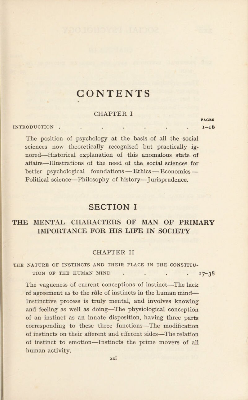 CONTENTS CHAPTER I PACKS INTRODUCTION ....... I-l6 The position of psychology at the basis of all the social sciences now theoretically recognised but practically ig¬ nored—Historical explanation of this anomalous state of affairs—Illustrations of the need of the social sciences for better psychological foundations — Ethics — Economics — Political science—Philosophy of history—Jurisprudence. SECTION I THE MENTAL CHARACTERS OF MAN OF PRIMARY IMPORTANCE FOR HIS LIFE IN SOCIETY CHAPTER II THE NATURE OF INSTINCTS AND THEIR PLACE IN THE CONSTITU¬ TION OF THE HUMAN MIND .... 17-38 The vagueness of current conceptions of instinct—The lack of agreement as to the role of instincts in the human mind— Instinctive process is truly mental, and involves knowing and feeling as well as doing—The physiological conception of an instinct as an innate disposition, having three parts corresponding to these three functions—The modification of instincts on their afferent and efferent sides—The relation of instinct to emotion—Instincts the prime movers of all human activity.