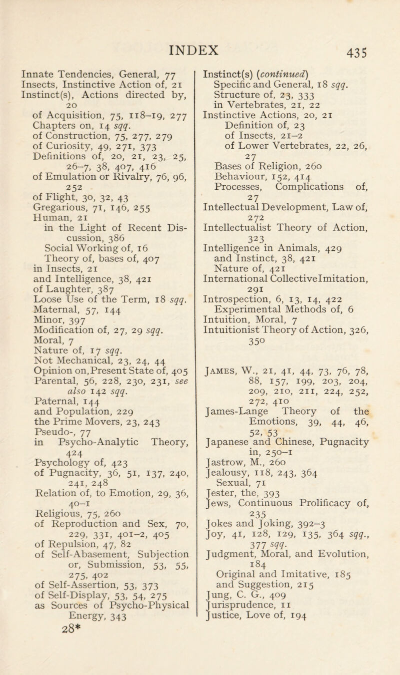 Innate Tendencies, General, 77 Insects, Instinctive Action of, 21 Instinct(s), Actions directed by, 20 of Acquisition, 75, 118-19, 277 Chapters on, 14 sqq. of Construction, 75, 277, 279 of Curiosity, 49, 271, 373 Definitions of, 20, 21, 23, 25, 26-7, 38, 407, 416 of Emulation or Rivalry, 76, 96, 252 of Flight, 30, 32, 43 Gregarious, 71, 146, 255 Human, 21 in the Light of Recent Dis¬ cussion, 386 Social Working of, 16 Theory of, bases of, 407 in Insects, 21 and Intelligence, 38, 421 of Laughter, 387 Loose Use of the Term, 18 sqq. Maternal, 57, 144 Minor, 397 Modification of, 27, 29 sqq. Moral, 7 Nature of, 17 sqq. Not Mechanical, 23, 24, 44 Opinion on, Present State of, 405 Parental, 56, 228, 230, 231, see also 142 sqq. Paternal, 144 and Population, 229 the Prime Movers, 23, 243 Pseudo-, 77 in Psycho-Analytic Theory, 424 Psychology of, 423 of Pugnacity, 36, 51, 137, 240, 241, 248 Relation of, to Emotion, 29, 36, 40-1 Religious, 75, 260 of Reproduction and Sex, 70, 229, 331, 401-2, 405 of Repulsion, 47, 82 of Self-Abasement, Subjection or, Submission, 53, 55, 275, 402 of Self-Assertion, 53, 373 of Self-Display, 53, 54, 275 as Sources of Psycho-Physical Energy, 343 28* Instinct(s) (continued) Specific and General, 18 sqq. Structure of, 23, 333 in Vertebrates, 21, 22 Instinctive Actions, 20, 21 Definition of, 23 of Insects, 21—2 of Lower Vertebrates, 22, 26, 27 Bases of Religion, 260 Behaviour, 152, 414 Processes, Complications of, 27 Intellectual Development, Law of, 272 Intellectualist Theory of Action, 323 Intelligence in Animals, 429 and Instinct, 38, 421 Nature of, 421 International Collective Imitation, 291 Introspection, 6, 13, 14, 422 Experimental Methods of, 6 Intuition, Moral, 7 Intuitionist Theory of Action, 326, 350 James, W., 21, 41, 44, 73, 76, 78, 88, 157, 199, 203, 204, 209, 210, 211, 224, 252, 272, 410 James-Lange Theory of the Emotions, 39, 44, 46, 52, 53 Japanese and Chinese, Pugnacity in, 250-1 J astrow, M., 260 Jealousy, 118, 243, 364 Sexual, 71 Jester, the, 393 Jews, Continuous Prolificacy of, 235 Jokes and Joking, 392-3 Joy, 41, 128, 129, 135, 364 sqq., 377 sqq- Judgment, Moral, and Evolution, 184 Original and Imitative, 185 and Suggestion, 215 Jung, C. G., 409 Jurisprudence, 11 Justice, Love of, 194