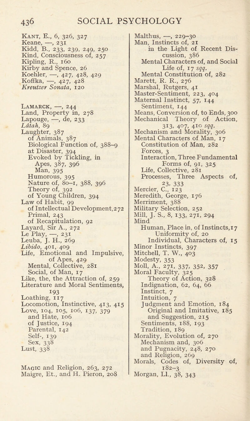 Kant, E., 6, 326, 327 Keane, —, 231 Kidd, B., 233, 239, 249, 250 Kind, Consciousness of, 257 Kipling, R., 160 Kirby and Spence, 26 Koehler, —, 427, 428, 429 Koffka, ■—, 427, 428 Kreutzer Sonata, 120 Lamarck, —, 244 Land, Property in, 278 Lapouge, —, de, 233 Latah, 89 Laughter, 387 of Animals, 387 Biological Function of, 388-9 at Disaster, 394 Evoked by Tickling, in Apes, 387, 396 Man, 395 Humorous, 395 Nature of, 80-1, 388, 396 Theory of, 392 of Young Children, 394 Law of Habit, 99 of Intellectual Development, 272 Primal, 243 of Recapitulation, 92 Layard, Sir A., 272 Le Play, —, 231 Leuba, J. H., 269 Libido, 401, 409 Life, Emotional and Impulsive, of Apes, 429 Mental, Collective, 281 Social, of Man, 17 Like, the, the Attraction of, 259 Literature and Moral Sentiments, 193 Loathing, 117 Locomotion, Instinctive, 413, 415 Love, 104, 105, 106, 137, 379 and Hate, 106 of Justice, 194 Parental, 142 Self-, 139 Sex, 338 Lust, 338 Magic and Religion, 263, 272 Maigre, Et., and IT. Pieron, 208 Malthus, —, 229-30 Man, Instincts of, 21 in the Light of Recent Dis¬ cussion, 386 Mental Characters of, and Social Life of, 17 sqq. Mental Constitution of, 282 Marett, R. R., 276 Marshal, Rutgers, 41 Master-Sentiment, 223, 404 Maternal Instinct, 57, 144 Sentiment, 144 Means, Conversion of, to Ends, 300 Mechanical Theory of Action, 313, 407, 410 sqq. Mechanism and Morality, 306 Mental Characters of Man, 17 Constitution of Man, 282 Forces, 3 Interaction, Three Fundamental Forms of, 91, 325 Life, Collective, 281 Processes, Three Aspects of, 23, 333 Mercier, C., 123 Meredith, George, 176 Merriment, 388 Military Selection, 252 Mill, J. S., 8, 133, 271, 294 Mind Human, Place in, of Instincts, 17 Uniformity of, 20 Individual, Characters of, 15 Minor Instincts, 397 Mitchell, T. W., 403 Modesty, 353 Moll, A., 271, 337, 352, 357 Moral Faculty, 325 Theory of Action, 328 Indignation, 62, 64, 66 Instinct, 7 Intuition, 7 Judgment and Emotion, 184 Original and Imitative, 185 and Suggestion, 215 Sentiments, 188, 193 Tradition, 189 Morality, Evolution of, 270 Mechanism and, 306 and Pugnacity, 248, 270 and Religion, 269 Morals, Codes of, Diversity of, 182-3 Morgan, LI., 38, 343