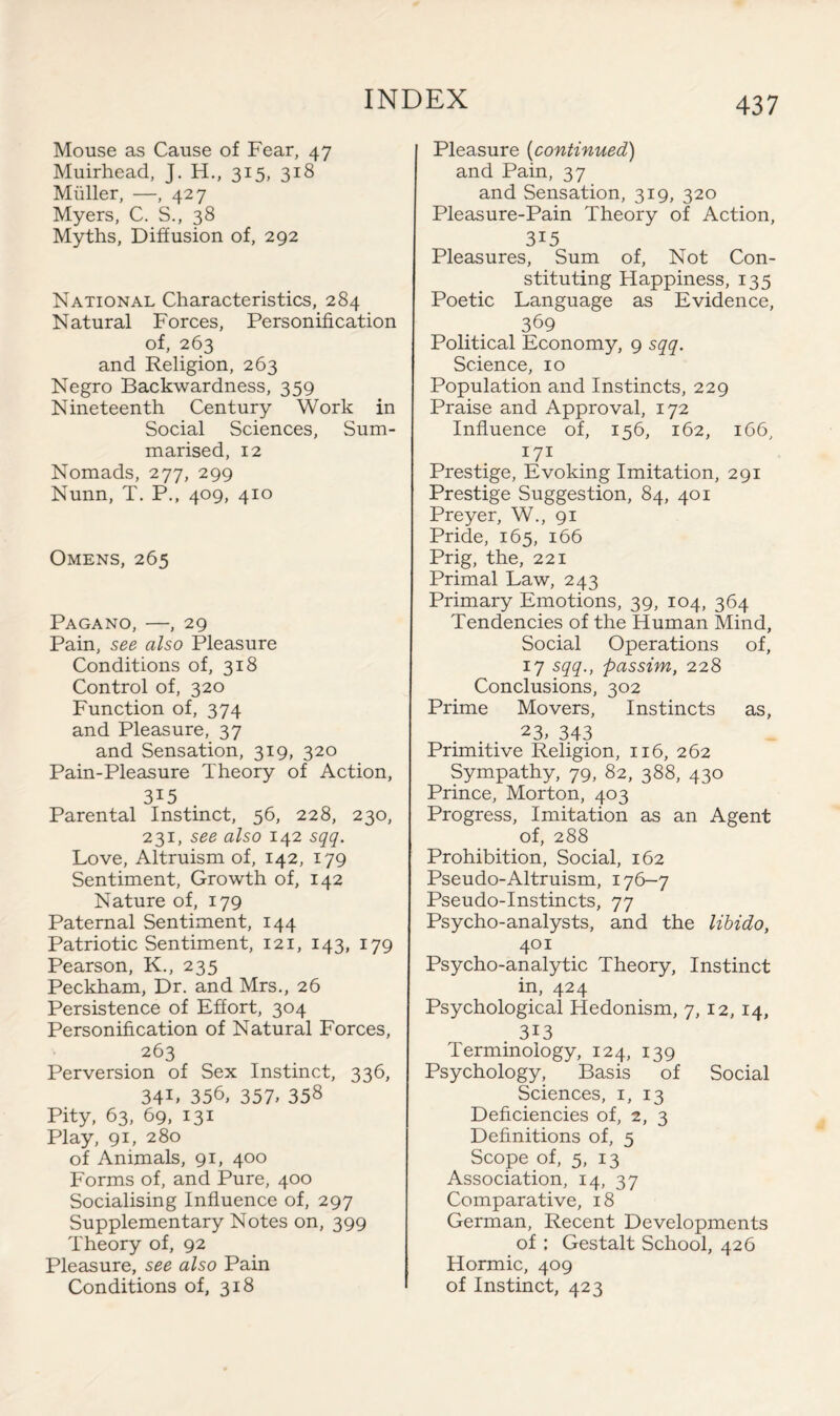 Mouse as Cause of Fear, 47 Muirhead, J. H., 315, 318 Muller, —, 427 Myers, C. S., 38 Myths, Diffusion of, 292 National Characteristics, 284 Natural Forces, Personification of, 263 and Religion, 263 Negro Backwardness, 359 Nineteenth Century Work in Social Sciences, Sum¬ marised, 12 Nomads, 277, 299 Nunn, T. P., 409, 410 Omens, 265 Pagano, —, 29 Pain, see also Pleasure Conditions of, 318 Control of, 320 Function of, 374 and Pleasure, 37 and Sensation, 319, 320 Pain-Pleasure Theory of Action, 3I5 Parental Instinct, 56, 228, 230, 231, see also 142 sqq. Love, Altruism of, 142, 179 Sentiment, Growth of, 142 Nature of, 179 Paternal Sentiment, 144 Patriotic Sentiment, 121, 143, 179 Pearson, K., 235 Peck ham, Dr. and Mrs., 26 Persistence of Effort, 304 Personification of Natural Forces, 263 Perversion of Sex Instinct, 336, 34L 356, 357. 358 Pity, 63, 69, 131 Play, 91, 280 of Animals, 91, 400 Forms of, and Pure, 400 Socialising Influence of, 297 Supplementary Notes on, 399 Theory of, 92 Pleasure, see also Pain Conditions of, 318 Pleasure (continued) and Pain, 37 and Sensation, 319, 320 Pleasure-Pain Theory of Action, 3i5 Pleasures, Sum of, Not Con¬ stituting Happiness, 135 Poetic Language as Evidence, 369 Political Economy, 9 sqq. Science, 10 Population and Instincts, 229 Praise and Approval, 172 Influence of, 156, 162, 166, 171 Prestige, Evoking Imitation, 291 Prestige Suggestion, 84, 401 Preyer, W., 91 Pride, 165, 166 Prig, the, 221 Primal Law, 243 Primary Emotions, 39, 104, 364 Tendencies of the Human Mind, Social Operations of, 17 sqq., passim, 228 Conclusions, 302 Prime Movers, Instincts as, 23, 343 Primitive Religion, 116, 262 Sympathy, 79, 82, 388, 430 Prince, Morton, 403 Progress, Imitation as an Agent of, 288 Prohibition, Social, 162 Pseudo-Altruism, 176-7 Pseudo-Instincts, 77 Psycho-analysts, and the libido, 401 Psycho-analytic Theory, Instinct in, 424 Psychological Hedonism, 7, 12, 14, 3i3 Terminology, 124, 139 Psychology, Basis of Social Sciences, 1, 13 Deficiencies of, 2, 3 Definitions of, 5 Scope of, 5, 13 Association, 14, 37 Comparative, 18 German, Recent Developments of : Gestalt School, 426 Hormic, 409 of Instinct, 423