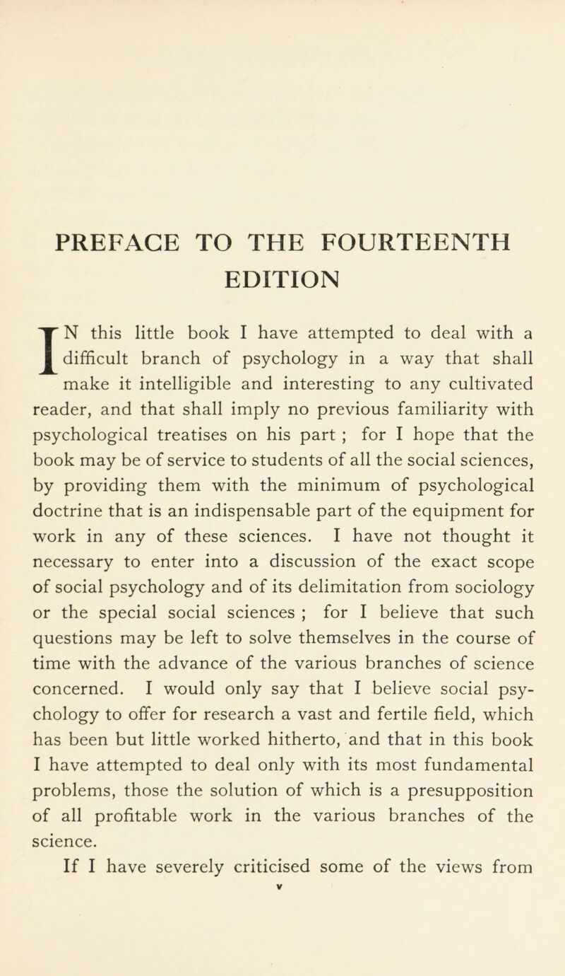 PREFACE TO THE FOURTEENTH EDITION IN this little book I have attempted to deal with a difficult branch of psychology in a way that shall make it intelligible and interesting to any cultivated reader, and that shall imply no previous familiarity with psychological treatises on his part ; for I hope that the book may be of service to students of all the social sciences, by providing them with the minimum of psychological doctrine that is an indispensable part of the equipment for work in any of these sciences. I have not thought it necessary to enter into a discussion of the exact scope of social psychology and of its delimitation from sociology or the special social sciences ; for I believe that such questions may be left to solve themselves in the course of time with the advance of the various branches of science concerned. I would only say that I believe social psy¬ chology to offer for research a vast and fertile field, which has been but little worked hitherto, and that in this book I have attempted to deal only with its most fundamental problems, those the solution of which is a presupposition of all profitable work in the various branches of the science. If I have severely criticised some of the views from