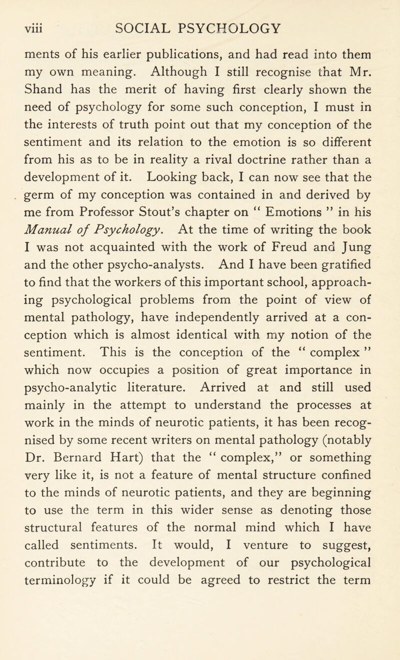 • • • ments of his earlier publications, and had read into them my own meaning. Although I still recognise that Mr. Shand has the merit of having first clearly shown the need of psychology for some such conception, I must in the interests of truth point out that my conception of the sentiment and its relation to the emotion is so different from his as to be in reality a rival doctrine rather than a development of it. Looking back, I can now see that the germ of my conception was contained in and derived by me from Professor Stout’s chapter on “ Emotions ” in his Manual of Psychology. At the time of writing the book I was not acquainted with the work of Freud and Jung and the other psycho-analysts. And I have been gratified to find that the workers of this important school, approach¬ ing psychological problems from the point of view of mental pathology, have independently arrived at a con¬ ception which is almost identical with my notion of the sentiment. This is the conception of the “ complex ” which now occupies a position of great importance in psycho-analytic literature. Arrived at and still used mainly in the attempt to understand the processes at work in the minds of neurotic patients, it has been recog¬ nised by some recent writers on mental pathology (notably Dr. Bernard Hart) that the “ complex,” or something very like it, is not a feature of mental structure confined to the minds of neurotic patients, and they are beginning to use the term in this wider sense as denoting those structural features of the normal mind which I have called sentiments. It would, I venture to suggest, contribute to the development of our psychological terminology if it could be agreed to restrict the term