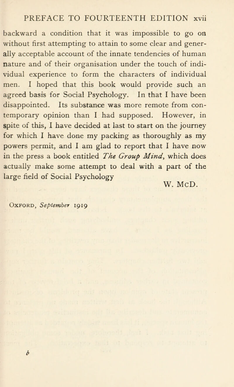 backward a condition that it was impossible to go on without first attempting to attain to some clear and gener¬ ally acceptable account of the innate tendencies of human nature and of their organisation under the touch of indi¬ vidual experience to form the characters of individual men. I hoped that this book would provide such an agreed basis for Social Psychology. In that I have been disappointed. Its substance was more remote from con¬ temporary opinion than I had supposed. However, in Spite of this, I have decided at last to start on the journey for which I have done my packing as thoroughly as my powers permit, and I am glad to report that I have now in the press a book entitled The Group Mindy which does actually make some attempt to deal with a part of the large field of Social Psychology W. McD. Oxford, September 1919 b