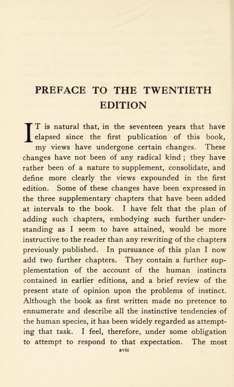 PREFACE TO THE TWENTIETH EDITION IT is natural that, in the seventeen years that have elapsed since the first publication of this book, my views have undergone certain changes. These changes have not been of any radical kind ; they have rather been of a nature to supplement, consolidate, and define more clearly the views expounded in the first edition. Some of these changes have been expressed in the three supplementary chapters that have been added at intervals to the book. I have felt that the plan of adding such chapters, embodying such further under- standing as I seem to have attained, would be more instructive to the reader than any rewriting of the chapters previously published. In pursuance of this plan I now add two further chapters. They contain a further sup¬ plementation of the account of the human instincts contained in earlier editions, and a brief review of the present state of opinion upon the problems of instinct. Although the book as first written made no pretence to ennumerate and describe all the instinctive tendencies of the human species, it has been widely regarded as attempt¬ ing that task. I feel, therefore, under some obligation to attempt to respond to that expectation. The most