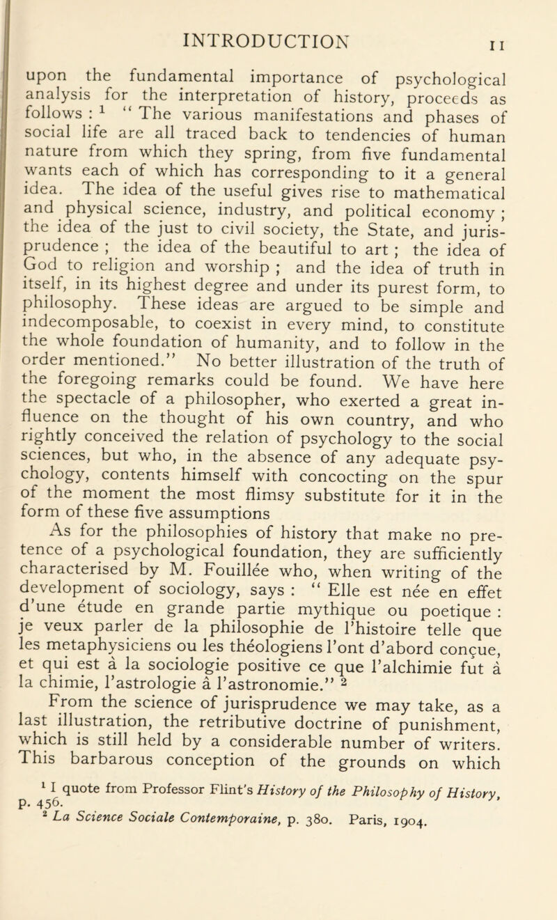 upon the fundamental importance of psychological analysis for the interpretation of history, proceeds as follows : 1 “ The various manifestations and phases of social life are all traced back to tendencies of human nature from which they spring, from five fundamental wants each of which has corresponding to it a general idea. The idea of the useful gives rise to mathematical and physical science, industry, and political economy ; the idea of the just to civil society, the State, and juris¬ prudence ; the idea of the beautiful to art ; the idea of God to religion and worship; and the idea of truth in itself, in its highest degree and under its purest form, to philosophy. These ideas are argued to be simple and indecomposable, to coexist in every mind, to constitute the whole foundation of humanity, and to follow in the order mentioned.” No better illustration of the truth of the foregoing remarks could be found. We have here the spectacle of a philosopher, who exerted a great in¬ fluence on the thought of his own country, and who rightly conceived the relation of psychology to the social sciences, but who, in the absence of any adequate psy¬ chology, contents himself with concocting on the spur of the moment the most flimsy substitute for it in the form of these five assumptions As for the philosophies of history that make no pre¬ tence of a psychological foundation, they are sufficiently characterised by M. Fouillee who, when writing of the development of sociology, says : “ Elle est nee en effet (Tune etude en grande partie mythique ou poetique : je veux parler de la philosophic de Thistoire telle que les metaphysiciens ou les theologiens Tont d’abord concue, et qui est a la sociologie positive ce que Talchimie fut a la chimie, Tastrologie a rastronomie.” 2 From the science of jurisprudence we may take, as a last illustration, the retributive doctrine of punishment, which is still held by a considerable number of writers. This barbarous conception of the grounds on which 1 I quote from Professor Flint’s History of the Philosophy of History p. 456. 2 La Science Sociale Contemporaine, p. 380. Paris, 1904.