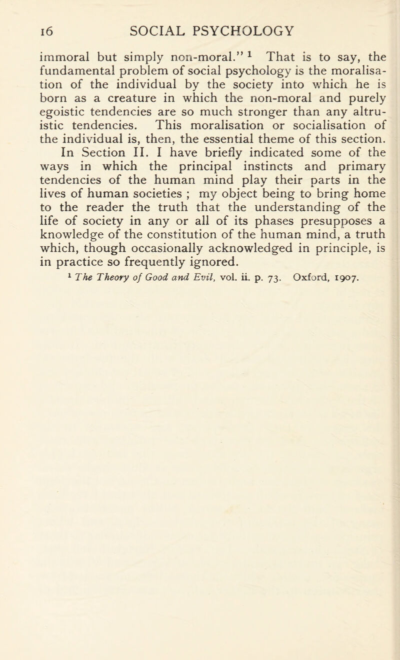 immoral but simply non-moral.” 1 That is to say, the fundamental problem of social psychology is the moralisa- tion of the individual by the society into which he is born as a creature in which the non-moral and purely egoistic tendencies are so much stronger than any altru¬ istic tendencies. This moralisation or socialisation of the individual is, then, the essential theme of this section. In Section II. I have briefly indicated some of the ways in which the principal instincts and primary tendencies of the human mind play their parts in the lives of human societies ; my object being to bring home to the reader the truth that the understanding of the life of society in any or all of its phases presupposes a knowledge of the constitution of the human mind, a truth which, though occasionally acknowledged in principle, is in practice so frequently ignored. 1 The Theory of Good and Evil, vol. ii. p. 73. Oxford, 1907.