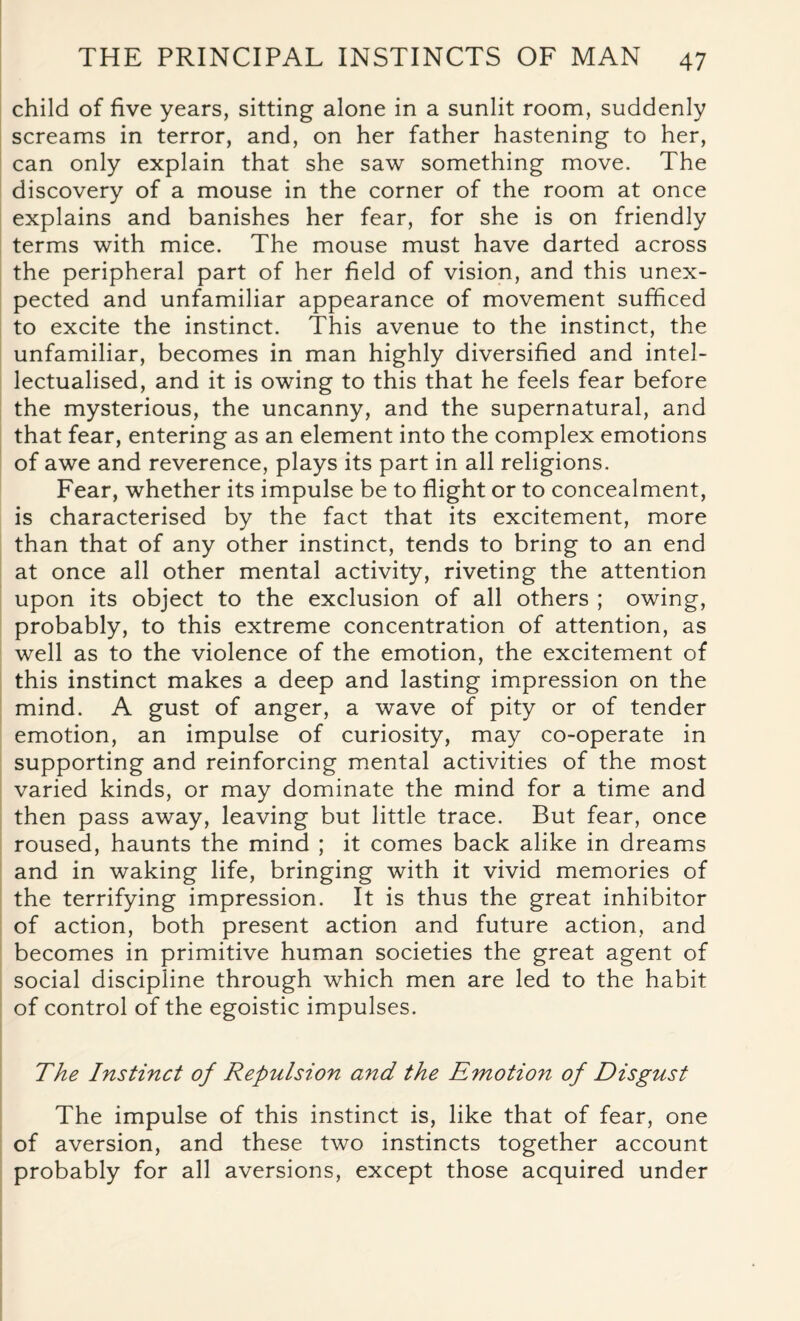child of five years, sitting alone in a sunlit room, suddenly screams in terror, and, on her father hastening to her, can only explain that she saw something move. The discovery of a mouse in the corner of the room at once explains and banishes her fear, for she is on friendly terms with mice. The mouse must have darted across the peripheral part of her field of vision, and this unex¬ pected and unfamiliar appearance of movement sufficed to excite the instinct. This avenue to the instinct, the unfamiliar, becomes in man highly diversified and intel- lectualised, and it is owing to this that he feels fear before the mysterious, the uncanny, and the supernatural, and that fear, entering as an element into the complex emotions of awe and reverence, plays its part in all religions. Fear, whether its impulse be to flight or to concealment, is characterised by the fact that its excitement, more than that of any other instinct, tends to bring to an end at once all other mental activity, riveting the attention upon its object to the exclusion of all others ; owing, probably, to this extreme concentration of attention, as well as to the violence of the emotion, the excitement of this instinct makes a deep and lasting impression on the mind. A gust of anger, a wave of pity or of tender emotion, an impulse of curiosity, may co-operate in supporting and reinforcing mental activities of the most varied kinds, or may dominate the mind for a time and then pass away, leaving but little trace. But fear, once roused, haunts the mind ; it comes back alike in dreams and in waking life, bringing with it vivid memories of the terrifying impression. It is thus the great inhibitor of action, both present action and future action, and becomes in primitive human societies the great agent of social discipline through which men are led to the habit of control of the egoistic impulses. The Instinct of Repulsion and the Emotion of Disgust The impulse of this instinct is, like that of fear, one of aversion, and these two instincts together account probably for all aversions, except those acquired under