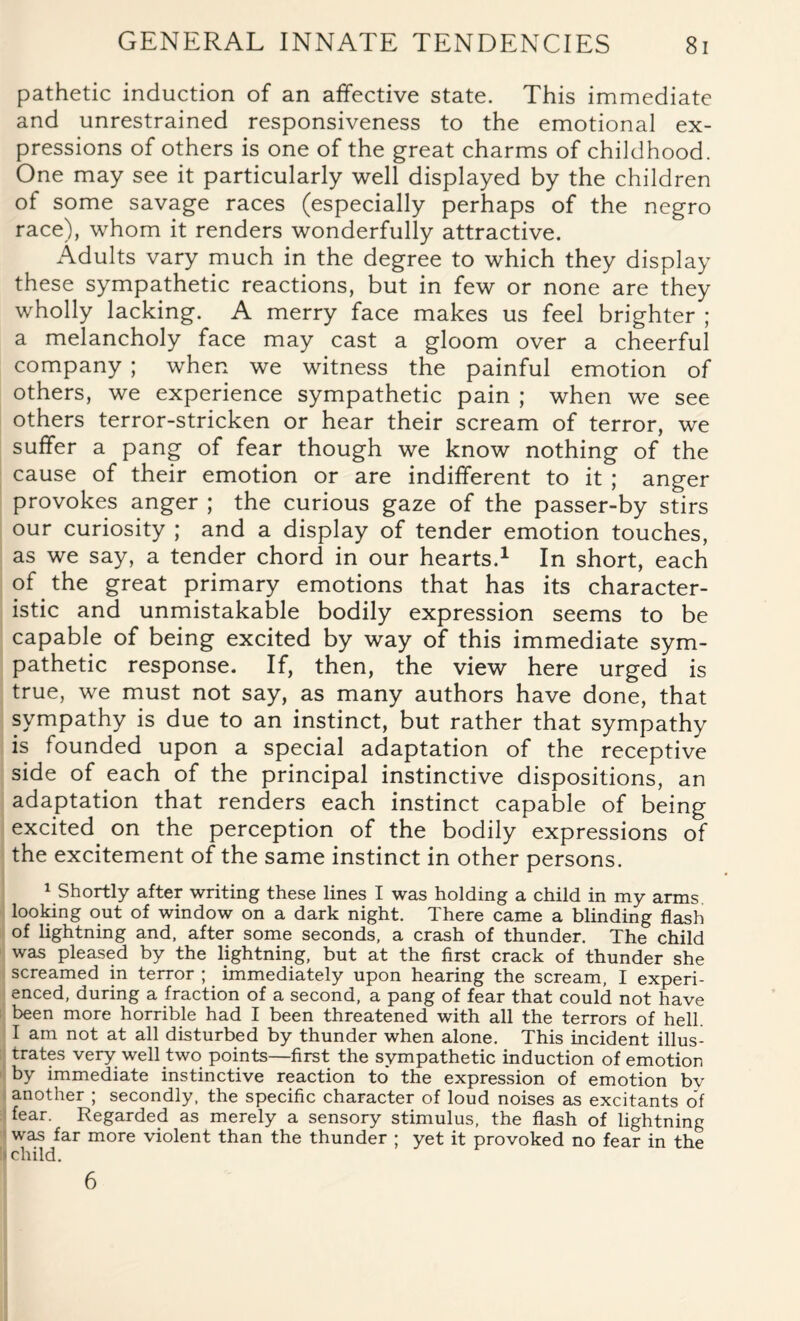 pathetic induction of an affective state. This immediate and unrestrained responsiveness to the emotional ex¬ pressions of others is one of the great charms of childhood. One may see it particularly well displayed by the children of some savage races (especially perhaps of the negro race), whom it renders wonderfully attractive. Adults vary much in the degree to which they display these sympathetic reactions, but in few or none are they wholly lacking. A merry face makes us feel brighter ; a melancholy face may cast a gloom over a cheerful company ; when we witness the painful emotion of others, we experience sympathetic pain ; when we see others terror-stricken or hear their scream of terror, we suffer a pang of fear though we know nothing of the cause of their emotion or are indifferent to it ; anger provokes anger ; the curious gaze of the passer-by stirs our curiosity ; and a display of tender emotion touches, as we say, a tender chord in our hearts.1 In short, each of the great primary emotions that has its character¬ istic and unmistakable bodily expression seems to be capable of being excited by way of this immediate sym¬ pathetic response. If, then, the view here urged is true, we must not say, as many authors have done, that sympathy is due to an instinct, but rather that sympathy is founded upon a special adaptation of the receptive side of each of the principal instinctive dispositions, an adaptation that renders each instinct capable of being excited on the perception of the bodily expressions of the excitement of the same instinct in other persons. 1 Shortly after writing these lines I was holding a child in my arms looking out of window on a dark night. There came a blinding flash of lightning and, after some seconds, a crash of thunder. The child was pleased by the lightning, but at the first crack of thunder she screamed in terror ; immediately upon hearing the scream, I experi¬ enced, during a fraction of a second, a pang of fear that could not have been more horrible had I been threatened with all the terrors of hell. I am not at all disturbed by thunder when alone. This incident illus¬ trates very well two points—first the sympathetic induction of emotion by immediate instinctive reaction to the expression of emotion bv another ; secondly, the specific character of loud noises as excitants of fear. Regarded as merely a sensory stimulus, the flash of lightning was far more violent than the thunder ; yet it provoked no fear in the i child. 6