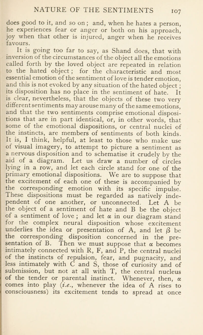 does good to it, and so on; and, when he hates a person, he experiences fear or anger or both on his approach, joy when that other is injured, anger when he receives favours. It is going too far to say, as Shand does, that with inversion of the circumstances of the object all the emotions called forth by the loved object are repeated in relation to the hated object ; for the characteristic and most essential emotion of the sentiment of love is tender emotion, and this is not evoked by any situation of the hated object ; its disposition has no place in the sentiment of hate. It is clear, nevertheless, that the objects of these two very different sentiments may arouse many of the same emotions, and that the two sentiments comprise emotional disposi¬ tions that are in part identical, or, in other words, that some of the emotional dispositions, or central nuclei of the instincts, are members of sentiments of both kinds. It is, I think, helpful, at least to those who make use of visual imagery, to attempt to picture a sentiment as a nervous disposition and to schematise it crudely by the aid of a diagram. Let us draw a number of circles lying in a row, and let each circle stand for one of the primary emotional dispositions. We are to suppose that the excitement of each one of these is accompanied by the corresponding emotion with its specific impulse. These dispositions must be regarded as natively inde¬ pendent of one another, or unconnected. Let A be the object of a sentiment of hate and B be the object of a sentiment of love ; and let « in our diagram stand for the complex neural disposition whose excitement underlies the idea or presentation of A, and let |3 be the corresponding disposition concerned in the pre¬ sentation of B. Then we must suppose that a becomes intimately connected with R, F, and P, the central nuclei of the instincts of repulsion, fear, and pugnacity, and less intimately with C and S, those of curiosity and of submission, but not at all with T, the central nucleus of the tender or parental instinct. Whenever, then, a I comes into play (i.e., whenever the idea of A rises to i consciousness) its excitement tends to spread at once