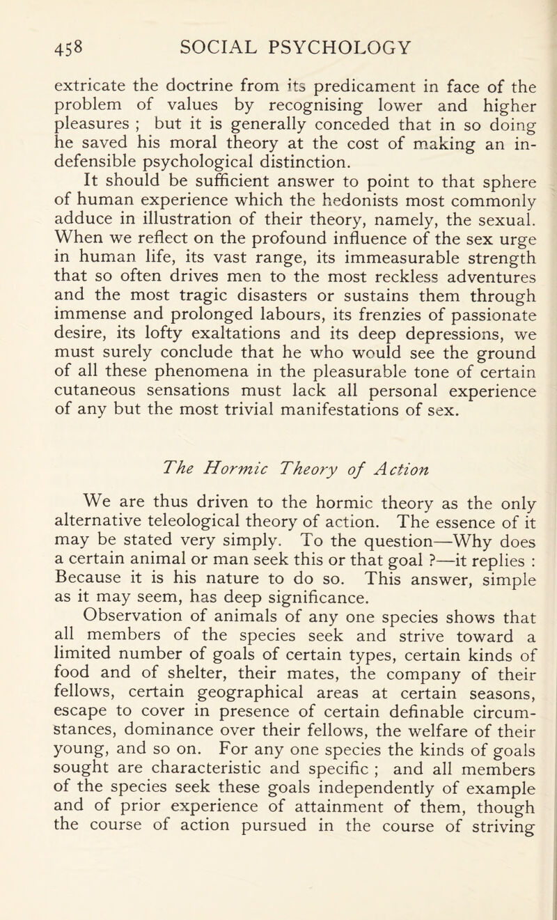 extricate the doctrine from its predicament in face of the problem of values by recognising lower and higher pleasures ; but it is generally conceded that in so doing he saved his moral theory at the cost of making an in¬ defensible psychological distinction. It should be sufficient answer to point to that sphere of human experience which the hedonists most commonly adduce in illustration of their theory, namely, the sexual. When we reflect on the profound influence of the sex urge in human life, its vast range, its immeasurable strength that so often drives men to the most reckless adventures and the most tragic disasters or sustains them through immense and prolonged labours, its frenzies of passionate desire, its lofty exaltations and its deep depressions, we must surely conclude that he who would see the ground of all these phenomena in the pleasurable tone of certain cutaneous sensations must lack all personal experience of any but the most trivial manifestations of sex. The Hormic Theory of Action We are thus driven to the hormic theory as the only alternative teleological theory of action. The essence of it may be stated very simply. To the question—Why does a certain animal or man seek this or that goal ?—it replies : Because it is his nature to do so. This answer, simple as it may seem, has deep significance. Observation of animals of any one species shows that all members of the species seek and strive toward a limited number of goals of certain types, certain kinds of food and of shelter, their mates, the company of their fellows, certain geographical areas at certain seasons, escape to cover in presence of certain definable circum¬ stances, dominance over their fellows, the welfare of their young, and so on. For any one species the kinds of goals sought are characteristic and specific ; and all members of the species seek these goals independently of example and of prior experience of attainment of them, though the course of action pursued in the course of striving