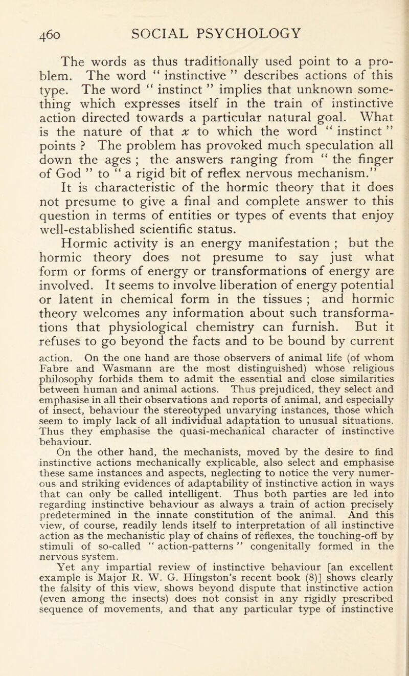 The words as thus traditionally used point to a pro¬ blem. The word “ instinctive ” describes actions of this type. The word “ instinct ” implies that unknown some¬ thing which expresses itself in the train of instinctive action directed towards a particular natural goal. What is the nature of that x to which the word “ instinct ” points ? The problem has provoked much speculation all down the ages ; the answers ranging from “ the finger of God ” to “a rigid bit of reflex nervous mechanism.” It is characteristic of the hormic theory that it does not presume to give a final and complete answer to this question in terms of entities or types of events that enjoy well-established scientific status. Hormic activity is an energy manifestation ; but the hormic theory does not presume to say just what form or forms of energy or transformations of energy are involved. It seems to involve liberation of energy potential or latent in chemical form in the tissues ; and hormic theory welcomes any information about such transforma¬ tions that physiological chemistry can furnish. But it refuses to go beyond the facts and to be bound by current action. On the one hand are those observers of animal life (of whom Fabre and Wasmann are the most distinguished) whose religious philosophy forbids them to admit the essential and close similarities between human and animal actions. Thus prejudiced, they select and emphasise in all their observations and reports of animal, and especially of insect, behaviour the stereotyped unvarying instances, those which seem to imply lack of all individual adaptation to unusual situations. Thus they emphasise the quasi-mechanical character of instinctive behaviour. On the other hand, the mechanists, moved by the desire to find instinctive actions mechanically explicable, also select and emphasise these same instances and aspects, neglecting to notice the very numer¬ ous and striking evidences of adaptability of instinctive action in ways that can only be called intelligent. Thus both parties are led into regarding instinctive behaviour as always a train of action precisely predetermined in the innate constitution of the animal. And this view, of course, readily lends itself to interpretation of all instinctive action as the mechanistic play of chains of reflexes, the touching-off by stimuli of so-called “ action-patterns ” congenitally formed in the nervous system. Yet any impartial review of instinctive behaviour [an excellent example is Major R. W. G. Kingston’s recent book (8)] shows clearly the falsity of this view, shows beyond dispute that instinctive action (even among the insects) does not consist in any rigidly prescribed sequence of movements, and that any particular type of instinctive