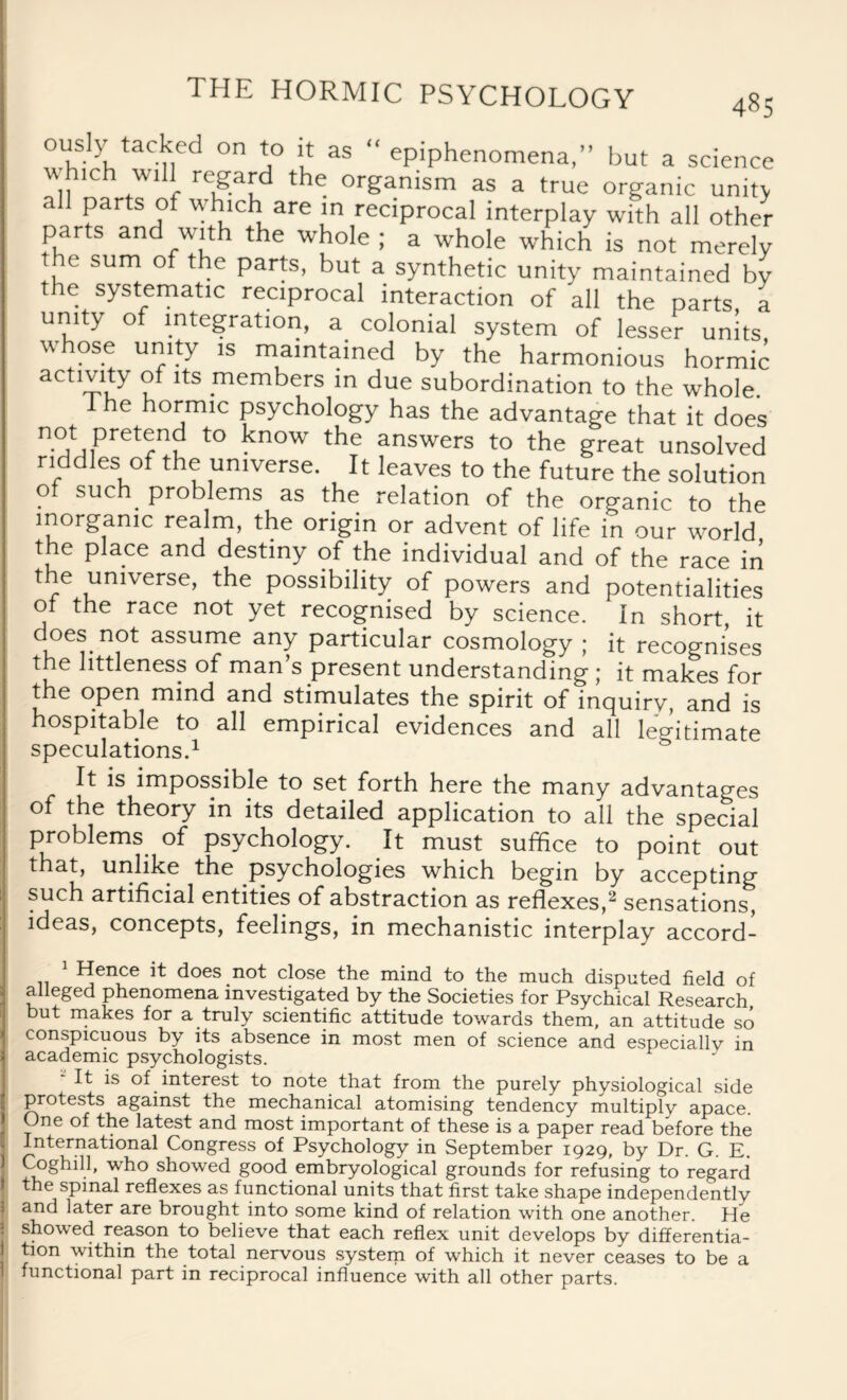 s y tacked on to it as epiphenomena,” but a science which will regard the organism as a true organic unit> all parts of which are in reciprocal interplay with all other parts and with the whole ; a whole which is not merely the sum of the parts, but a synthetic unity maintained by the systematic reciprocal interaction of all the parts a unity of integration, a colonial system of lesser units, whose unity is maintained by the harmonious hormic activity of its members in due subordination to the whole. 1 he hormic psychology has the advantage that it does n°imPret?nv t0 ^n°W the answers to the great unsolved riddles of the universe. It leaves to the future the solution of such problems as the relation of the organic to the inorganic realm, the origin or advent of life in our wmrld the place and destiny of the individual and of the race in t e universe, the possibility of powers and potentialities ot the race not yet recognised by science. In short it does not assume any particular cosmology ; it recognises the littleness of man’s present understanding ; it makes for the open mind and stimulates the spirit of inquiry, and is hospitable to all empirical evidences and all legitimate speculations.1 It is impossible to set forth here the many advantages of the theory in its detailed application to all the special problems of psychology. It must suffice to point out that, unlike the psychologies which begin by accepting such artificial entities of abstraction as reflexes,2 sensations, ideas, concepts, feelings, in mechanistic interplay accord¬ ance it does not close the mind to the much disputed field of alleged phenomena investigated by the Societies for Psychical Research but makes for a truly scientific attitude towards them, an attitude so conspicuous by its absence in most men of science and especially in academic psychologists. It is of interest to note that from the purely physiological side protests against the mechanical atomising tendency multiply apace. One of the latest and most important of these is a paper read before the International Congress of Psychology in September 1929, by Dr. G. E. Coghill, who showed good embryological grounds for refusing to regard the spinal reflexes as functional units that first take shape independently and later are brought into some kind of relation with one another. He showed reason to believe that each reflex unit develops by differentia¬ tion within the total nervous system of which it never ceases to be a functional part in reciprocal influence with all other parts.