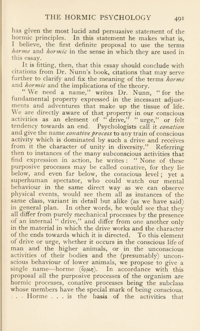 has given the most lucid and persuasive statement of the hormic principles. In this statement he makes what is, I believe, the first definite proposal to use the terms horme and horinic in the sense in which they are used in this essay. It is fitting, then, that this essay should conclude with citations from Dr. Nunn’s book, citations that may serve further to clarify and fix the meaning of the terms horme and hormic and the implications of the theory. “We need a name,” writes Dr. Nunn, “for the fundamental property expressed in the incessant adjust¬ ments and adventures that make up the tissue of life. W e are directly aware of that property in our conscious activities as an element of “ drive,” “ urge,” or felt tendency towards an end. Psychologists call it conation and give the name conative process to any train of conscious activity which is dominated by such a drive and receives from it the character of unity in diversity.” Referring then to instances of the many subconscious activities that find expression in action, he writes : “ None of these purposive processes may be called conative, for they lie below, and even far below, the conscious level ; yet a superhuman spectator, who could watch our mental behaviour in the same direct way as we can observe physical events, would see them all as instances of the same class, variant in detail but alike (as we have said) in general plan. In other words, he would see that they all differ from purely mechanical processes by the presence of an internal “ drive,” and differ from one another only in the material in which the drive works and the character of the ends towards which it is directed. To this element of drive or urge, whether it occurs in the conscious life of man and the higher animals, or in the unconscious activities of their bodies and the (presumably) uncon¬ scious behaviour of lower animals, we propose to give a single name—horme (bpffiij). In accordance with this proposal all the purposive processes of the organism are hormic processes, conative processes being the subclass whose members have the special mark of being conscious. . . - Horme ... is the basis of the activities that