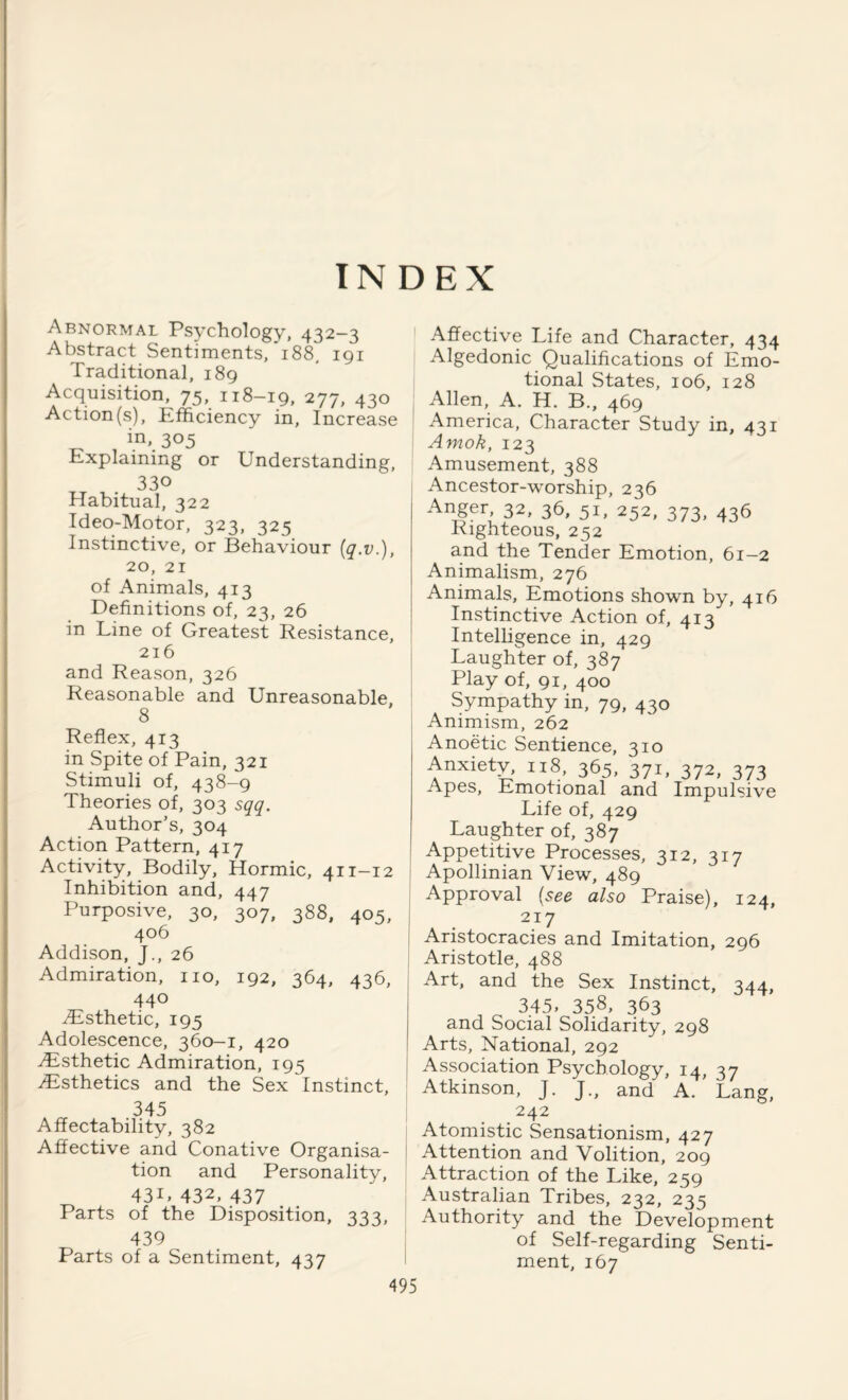 INDEX Abnormal Psychology, 432-3 Abstract Sentiments, 188, 191 Traditional, 189 Acquisition, 75, 118-19, 277, 430 Action (s), Efficiency in. Increase in, 305 Explaining or Understanding, 330 Habitual, 322 Ideo-Motor, 323, 325 Instinctive, or Behaviour (q.v.), 20, 21 of Animals, 413 Definitions of, 23, 26 in Line of Greatest Resistance, 216 and Reason, 326 Reasonable and Unreasonable, 8 Reflex, 413 in Spite of Pain, 321 Stimuli of, 438-9 Theories of, 303 sqq. Author’s, 304 Action Pattern, 417 Activity, Bodily, Hormic, 411-12 Inhibition and, 447 Purposive, 30, 307, 388, 405, 406 Addison, }., 26 Admiration, no, 192, 364, 436, 440 ^Esthetic, 195 Adolescence, 360-1, 420 ^Esthetic Admiration, 195 .Esthetics and the Sex Instinct, .345 Affectability, 382 Affective and Conative Organisa¬ tion and Personality, 43U 432, 437 Parts of the Disposition, 333, 439 Parts of a Sentiment, 437 Affective Life and Character, 434 Algedonic Qualifications of Emo¬ tional States, 106, 128 Allen, A. H. B., 469 America, Character Study in, 431 Amok, 123 Amusement, 388 Ancestor-worship, 236 | Anger, 32, 36, 5U 252, 373, 436 Righteous, 252 and the Tender Emotion, 61-2 Animalism, 276 Animals, Emotions shown by, 416 Instinctive Action of, 413 Intelligence in, 429 Laughter of, 387 Play of, 91, 400 Sympathy in, 79, 430 Animism, 262 Anoetic Sentience, 310 Anxiety, 118, 365, 371, 372, 373 Apes, Emotional and Impulsive Life of, 429 Laughter of, 387 Appetitive Processes, 312, 317 Apollinian View, 489 Approval (see also Praise), 124, 217 Aristocracies and Imitation, 296 Aristotle, 488 Art, and the Sex Instinct, 344, 3.45, 35.8, 363 and Social Solidarity, 298 Arts, National, 292 Association Psychology, 14, 37 Atkinson, J. J., and A. Lang, 242 Atomistic Sensationism, 427 Attention and Volition, 209 Attraction of the Like, 259 Australian Tribes, 232, 235 Authority and the Development of Self-regarding Senti¬ ment, 167