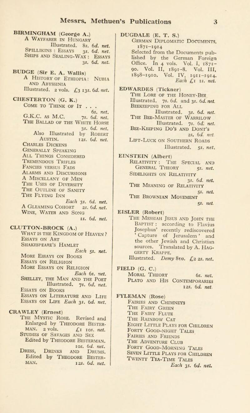 BIRMINGHAM (George A.) A Wayfarer in Hungary Illustrated. 85. 6d. net. Spillikins : Essays 3s. 6d. net. Ships and Sealing-Wax : Essays 3 s. 6d. net. BUDGE (Sir E. A. Wallis) A History of Ethiopia: Nubia and Abyssinia Illustrated. 2 vols. £2 13s. 6d. net. CHESTERTON (G. K.) Come to Think of It . . . 6s. net. G.K.C. as M.C. 75. 6d. net. The Ballad of the White Horse 35. 6d. net. Also Illustrated by Robert Austin. 125. 6d. net. Charles Dickens Generally Speaking All Things Considered Tremendous Trifles Fancies versus Fads Alarms and Discursions A Miscellany of Men The Uses of Diversity The Outline of Sanity The Flying Inn Each 35. 6d. net. A Gleaming Cohort 25. 6d. net. Wine, Water and Song is. 6d. net. CLUTTON-BROCK (A.) What is the Kingdom of Heaven ? Essays on Art Shakespeare’s Hamlet Each 55. net. More Essays on Books Essays on Religion More Essays on Religion Each 65. net. Shelley, the Man and the Poet Illustrated, ys. 6d. net. Essays on Books Essays on Literature and Life Essays on Life Each 35. 6d. net. CRAWLEY (Ernest) The Mystic Rose. Revised and Enlarged by Theodore Bester- MAN. 2 vols. £1 105. net. Studies of Savages and Sex Edited by Theodore Besterman. 105. 6d. net. Dress, Drinks and Drums. Edited by Theodore Bester¬ man. 125. 6d. net. DUGDALE (E. T. S.) German Diplomatic Documents, 1871-1914 Selected from the Documents pub¬ lished by the German Foreign Office. In 4 vols. Vol. I, 1871- 90. Vol. II, 1891-8. Vol. Ill, 1898-1910. Vol. IV, 19x1-19x4. Each £x is. net. EDWARDES (Tickner) The Lore of the Honey-Bee Illustrated, ys. 6d. and 3s. 6d. net. Beekeeping for All Illustrated. 35. 6d. net. The Bee-Master of Warrilow Illustrated, ys. 6d. net. Bee-Keeping Do’s and Dont’s 25. 6 d. net Lift-Luck on Southern Roads Illustrated. 55. net. EINSTEIN (Albert) Relativity : The Special and General Theory 55. net. Sidelights on Relativity 35. 6d. net. The Meaning of Relativity 55. net. The Brownian Movement 55. net. EISLER (Robert) The Messiah Jesus and John the Baptist : according to Flavius Josephus’ recently rediscovered ‘ Capture of Jerusalem ’ and the other Jewish and Christian sources. Translated by A. Hag¬ gerty Krappe. Illustrated. Demy 8vo. £2 25. net. FIELD (G. C.) Moral Theory 65. net. Plato and His Contemporaries 125. 6d. net. FYLEMAN (Rose) Fairies and Chimneys The Fairy Green The Fairy Flute The Rainbow Cat Eight Little Plays for Children Forty Good-night Tales Fairies and Friends The Adventure Club Forty Good-Morning Tales Seven Little Plays for Children Twenty Tea-Time Tales