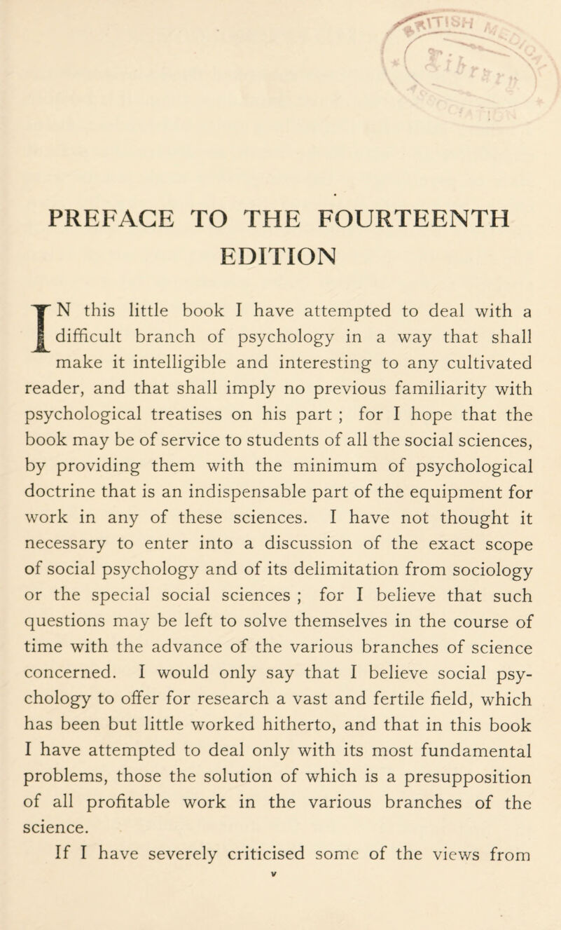 ' PREFACE TO THE FOURTEENTH EDITION IN this little book I have attempted to deal with a difficult branch of psychology in a way that shall make it intelligible and interesting to any cultivated reader, and that shall imply no previous familiarity with psychological treatises on his part ; for I hope that the book may be of service to students of all the social sciences, by providing them with the minimum of psychological doctrine that is an indispensable part of the equipment for work in any of these sciences. I have not thought it necessary to enter into a discussion of the exact scope of social psychology and of its delimitation from sociology or the special social sciences ; for I believe that such questions may be left to solve themselves in the course of time with the advance of the various branches of science concerned. I would only say that I believe social psy¬ chology to offer for research a vast and fertile field, which has been but little worked hitherto, and that in this book I have attempted to deal only with its most fundamental problems, those the solution of which is a presupposition of all profitable work in the various branches of the science. If I have severely criticised some of the views from