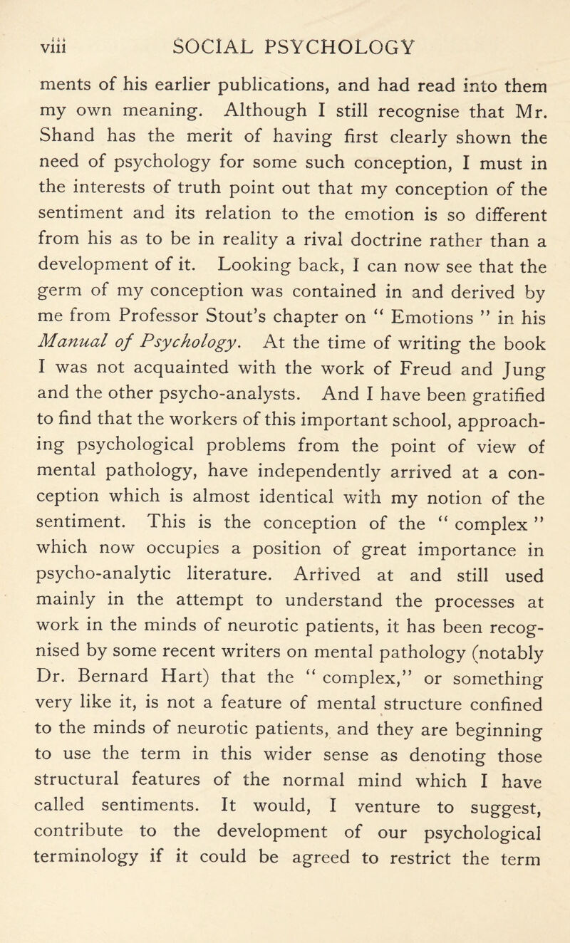 ments of his earlier publications, and had read into them my own meaning. Although I still recognise that Mr. Shand has the merit of having first clearly shown the need of psychology for some such conception, I must in the interests of truth point out that my conception of the sentiment and its relation to the emotion is so different from his as to be in reality a rival doctrine rather than a development of it. Looking back, I can now see that the germ of my conception was contained in and derived by me from Professor Stout’s chapter on “ Emotions ” in his Manual of Psychology. At the time of writing the book I was not acquainted with the work of Freud and Jung and the other psycho-analysts. And I have been gratified to find that the workers of this important school, approach¬ ing psychological problems from the point of view of mental pathology, have independently arrived at a con¬ ception which is almost identical with my notion of the sentiment. This is the conception of the “ complex ” which now occupies a position of great importance in psycho-analytic literature. Arfived at and still used mainly in the attempt to understand the processes at work in the minds of neurotic patients, it has been recog¬ nised by some recent writers on mental pathology (notably Dr. Bernard Hart) that the “ complex,” or something very like it, is not a feature of mental structure confined to the minds of neurotic patients, and they are beginning to use the term in this wider sense as denoting those structural features of the normal mind which I have called sentiments. It would, I venture to suggest, contribute to the development of our psychological terminology if it could be agreed to restrict the term