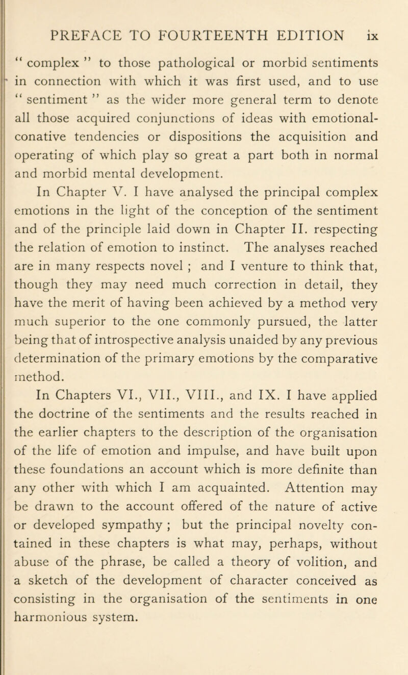 “ complex ” to those pathological or morbid sentiments ' in connection with which it was first used, and to use “ sentiment ” as the wider more general term to denote all those acquired conjunctions of ideas with emotional- conative tendencies or dispositions the acquisition and operating of which play so great a part both in normal and morbid mental development. In Chapter V. I have analysed the principal complex emotions in the light of the conception of the sentiment and of the principle laid down in Chapter II. respecting the relation of emotion to instinct. The analyses reached are in many respects novel ; and I venture to think that, though they may need much correction in detail, they have the merit of having been achieved by a method very much superior to the one commonly pursued, the latter being that of introspective analysis unaided by any previous determination of the primary emotions by the comparative method. In Chapters VI., VII., VIII., and IX. I have applied the doctrine of the sentiments and the results reached in the earlier chapters to the description of the organisation of the life of emotion and impulse, and have built upon these foundations an account which is more definite than any other with which I am acquainted. Attention may be drawn to the account offered of the nature of active or developed sympathy ; but the principal novelty con¬ tained in these chapters is what may, perhaps, without abuse of the phrase, be called a theory of volition, and a sketch of the development of character conceived as consisting in the organisation of the sentiments in one harmonious system.