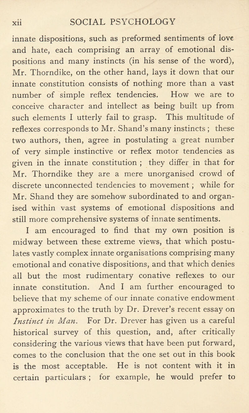 Xll innate dispositions, such as preformed sentiments of love and hate, each comprising an array of emotional dis¬ positions and many instincts (in his sense of the word), Mr. Thorndike, on the other hand, lays it down that our innate constitution consists of nothing more than a vast number of simple reflex tendencies. How we are to conceive character and intellect as being built up from such elements I utterly fail to grasp. This multitude of reflexes corresponds to Mr. Shand’s many instincts ; these two authors, then, agree in postulating a great number of very simple instinctive or reflex motor tendencies as given in the innate constitution ; they differ in that for Mr. Thorndike they are a mere unorganised crowd of discrete unconnected tendencies to movement ; while for Mr. Shand they are somehow subordinated to and organ¬ ised within vast systems of emotional dispositions and still more comprehensive systems of innate sentiments. I am encouraged to find that my own position is midway between these extreme views, that which postu¬ lates vastly complex innate organisations comprising many emotional and conative dispositions, and that which denies all but the most rudimentary conative reflexes to our innate constitution. And I am further encouraged to believe that my scheme of our innate conative endowment approximates to the truth by Dr. Drever’s recent essay on Instinct in Man. For Dr. Drever has given us a careful historical survey of this question, and, after critically considering the various views that have been put forward, comes to the conclusion that the one set out in this book is the most acceptable. He is not content with it in certain particulars ; for example, he would prefer to