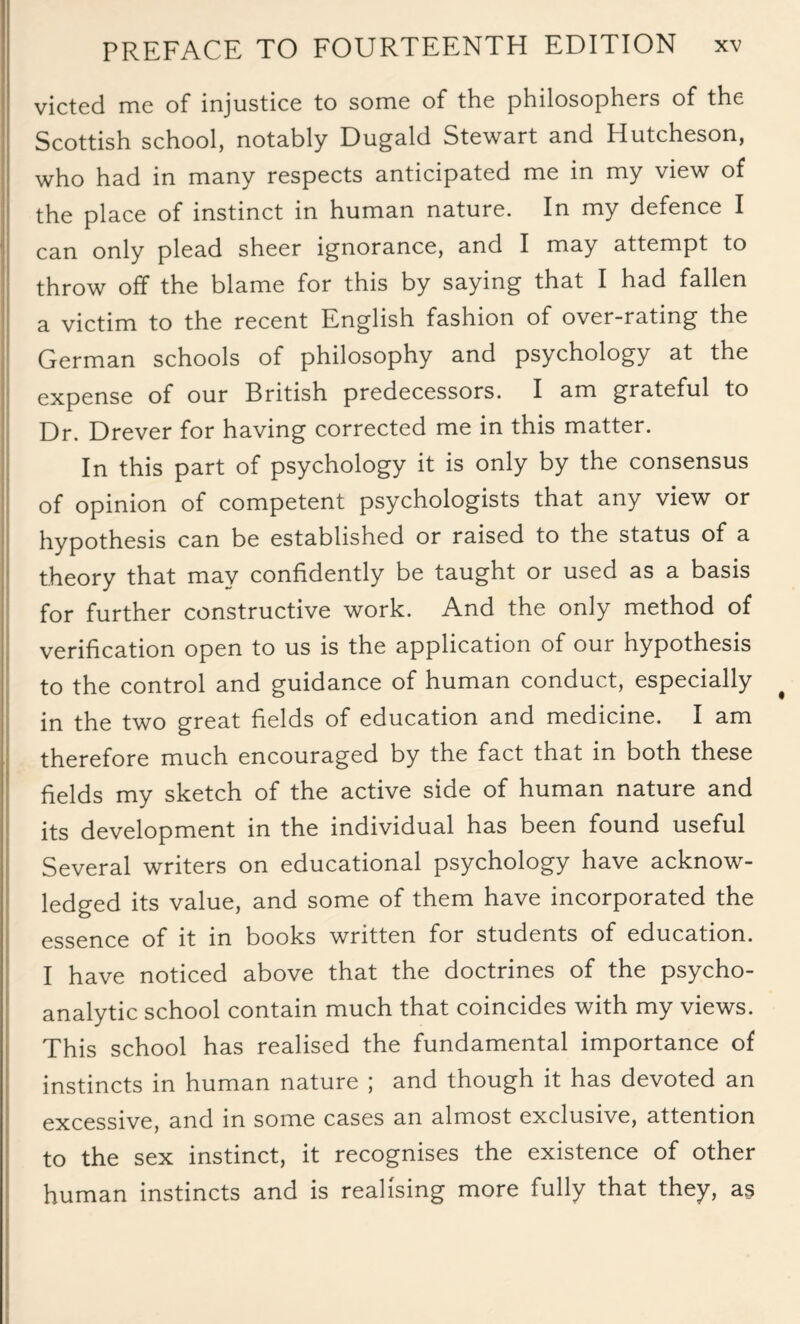 victed me of injustice to some of the philosophers of the Scottish school, notably Dugald Stewart and Hutcheson, who had in many respects anticipated me in my view of the place of instinct in human nature. In my defence I can only plead sheer ignorance, and I may attempt to throw off the blame for this by saying that I had fallen a victim to the recent English fashion of over-rating the German schools of philosophy and psychology at the expense of our British predecessors. I am grateful to Dr. Drever for having corrected me in this matter. In this part of psychology it is only by the consensus of opinion of competent psychologists that any view or hypothesis can be established or raised to the status of a theory that may confidently be taught or used as a basis for further constructive work. And the only method of verification open to us is the application of our hypothesis to the control and guidance of human conduct, especially in the two great fields of education and medicine. I am therefore much encouraged by the fact that in both these fields my sketch of the active side of human nature and its development in the individual has been found useful Several writers on educational psychology have acknow¬ ledged its value, and some of them have incorporated the essence of it in books written for students of education. I have noticed above that the doctrines of the psycho¬ analytic school contain much that coincides with my views. This school has realised the fundamental importance of instincts in human nature ; and though it has devoted an excessive, and in some cases an almost exclusive, attention to the sex instinct, it recognises the existence of other human instincts and is realising more fully that they, a§