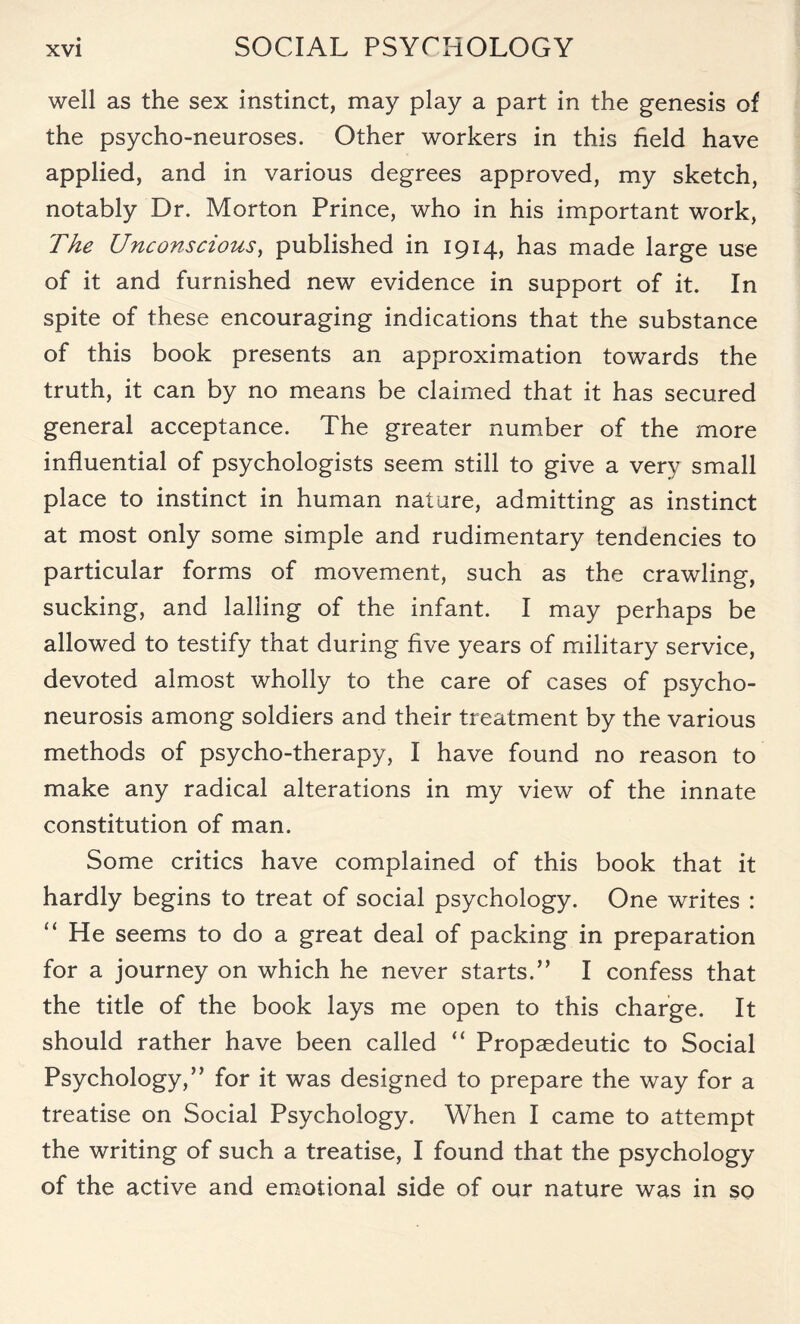 well as the sex instinct, may play a part in the genesis of the psycho-neuroses. Other workers in this held have applied, and in various degrees approved, my sketch, notably Dr. Morton Prince, who in his important work, The Unconscious, published in 1914, has made large use of it and furnished new evidence in support of it. In spite of these encouraging indications that the substance of this book presents an approximation towards the truth, it can by no means be claimed that it has secured general acceptance. The greater number of the more influential of psychologists seem still to give a very small place to instinct in human nature, admitting as instinct at most only some simple and rudimentary tendencies to particular forms of movement, such as the crawling, sucking, and lading of the infant. I may perhaps be allowed to testify that during five years of military service, devoted almost wholly to the care of cases of psycho¬ neurosis among soldiers and their treatment by the various methods of psycho-therapy, I have found no reason to make any radical alterations in my view of the innate constitution of man. Some critics have complained of this book that it hardly begins to treat of social psychology. One writes : He seems to do a great deal of packing in preparation for a journey on which he never starts.” I confess that the title of the book lays me open to this charge. It should rather have been called “ Propaedeutic to Social Psychology,” for it was designed to prepare the way for a treatise on Social Psychology. When I came to attempt the writing of such a treatise, I found that the psychology of the active and emotional side of our nature was in so