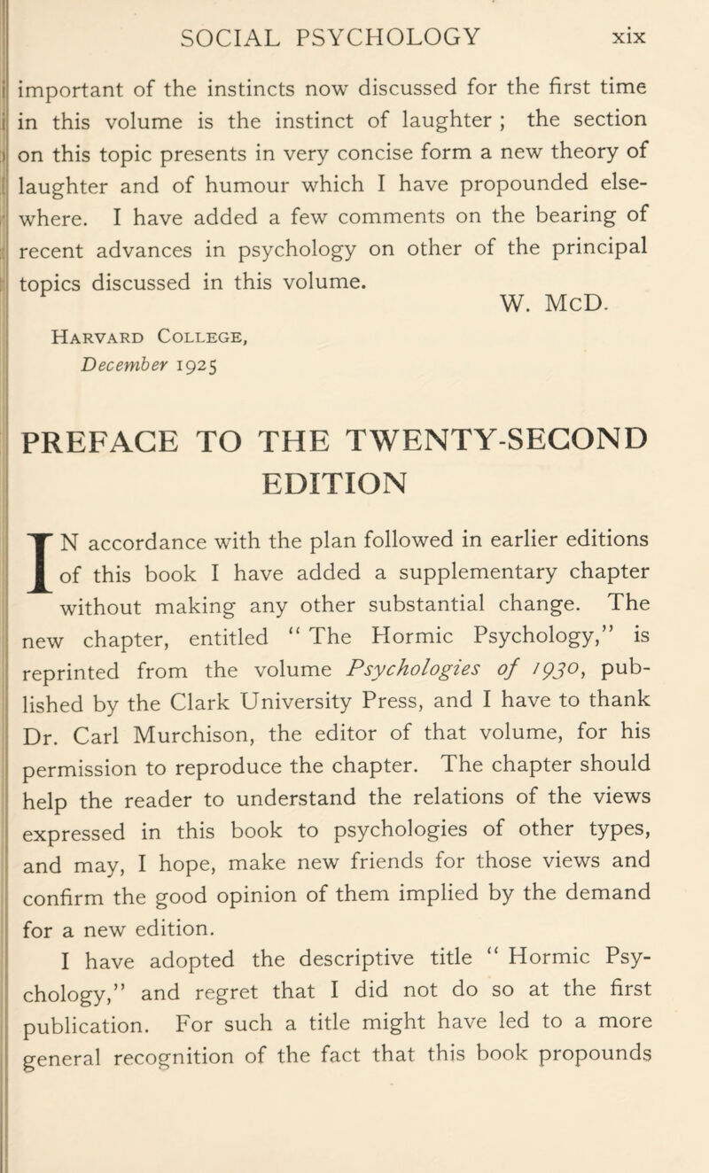 i important of the instincts now discussed for the first time i in this volume is the instinct of laughter ; the section ) on this topic presents in very concise form a new theory of j laughter and of humour which I have propounded else¬ where. I have added a few comments on the bearing of recent advances in psychology on other of the principal topics discussed in this volume. W. McD. Harvard College, December 1925 PREFACE TO THE TWENTY-SECOND EDITION IN accordance with the plan followed in earlier editions of this book I have added a supplementary chapter without making any other substantial change. The new chapter, entitled “ The Hormic Psychology,” is reprinted from the volume Psychologies of /pjo, pub¬ lished by the Clark University Press, and I have to thank Dr. Carl Murchison, the editor of that volume, for his permission to reproduce the chapter. The chapter should help the reader to understand the relations of the views expressed in this book to psychologies of other types, and may, I hope, make new friends for those views and confirm the good opinion of them implied by the demand for a new edition. I have adopted the descriptive title “ Hormic Psy¬ chology,” and regret that I did not do so at the first publication. For such a title might have led to a more general recognition of the fact that this book propounds