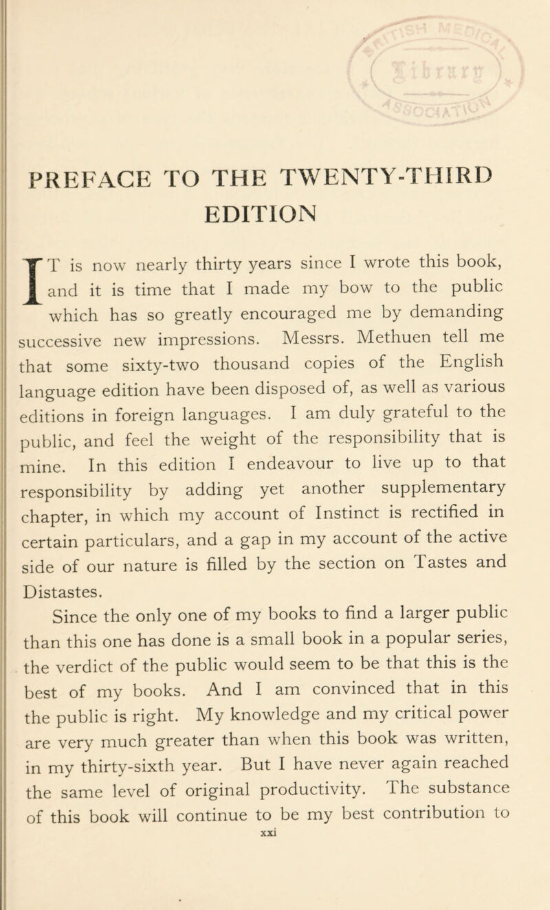 EDITION IT is now nearly thirty years since I wrote this book, and it is time that I made my bow to the public which has so greatly encouraged me by demanding successive new impressions. Messrs. Methuen tell me that some sixty-two thousand copies of the English language edition have been disposed of, as well as various editions in foreign languages. I am duly grateful to the public, and feel the weight of the responsibility that is mine. In this edition I endeavour to live up to that responsibility by adding yet another supplementary chapter, in which my account of Instinct is rectified in certain particulars, and a gap in my account of the active side of our nature is filled by the section on Tastes and Distastes. Since the only one of my books to find a larger public than this one has done is a small book in a popular series, the verdict of the public would seem to be that this is the best of my books. And I am convinced that in this the public is right. My knowledge and my critical power are very much greater than when this book was written, in my thirty-sixth year. But I have never again reached the same level of original productivity. The substance of this book will continue to be my best contribution to