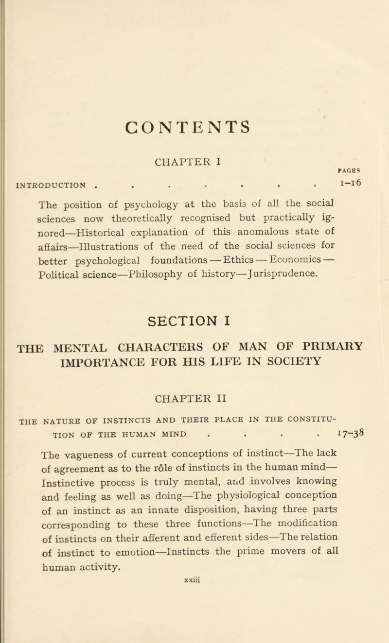 CONTENTS CHAPTER I PAGES INTRODUCTION I_l6 The position of psychology at the basis of all the social sciences now theoretically recognised but practically ig¬ nored—Historical explanation of this anomalous state of affairs—Illustrations of the need of the social sciences for better psychological foundations — Ethics — Economics — Political science—Philosophy of history—Jurisprudence. SECTION I THE MENTAL CHARACTERS OF MAN OF PRIMARY IMPORTANCE FOR HIS LIFE IN SOCIETY CHAPTER II THE NATURE OF INSTINCTS AND THEIR PLACE IN THE CONSTITU¬ TION OF THE HUMAN MIND .... I7~3^ The vagueness of current conceptions of instinct—The lack of agreement as to the role of instincts in the human mind— Instinctive process is truly mental, and involves knowing and feeling as well as doing—The physiological conception of an instinct as an innate disposition, having three parts corresponding to these three functions—The modification of instincts on their afferent and efferent sides—The relation of instinct to emotion—Instincts the prime movers of all human activity.