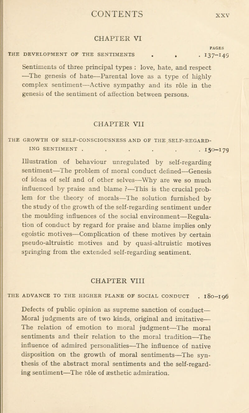 CHAPTER VI PAGES THE DEVELOPMENT OF THE SENTIMENTS . . . I37-I49 Sentiments of three principal types : love, hate, and respect —The genesis of hate—Parental love as a type of highly complex sentiment—Active sympathy and its role in the genesis of the sentiment of affection between persons. CHAPTER VII THE GROWTH OF SELF-CONSCIOUSNESS AND OF THE SELF-REGARD¬ ING SENTIMENT ...... 150-179 Illustration of behaviour unregulated by self-regarding sentiment—The problem of moral conduct defined—Genesis of ideas of self and of other selves—Why are we so much influenced by praise and blame ?—This is the crucial prob¬ lem for the theory of morals—The solution furnished by the study of the growth of the self-regarding sentiment under the moulding influences of the social environment—Regula¬ tion of conduct by regard for praise and blame implies only egoistic motives—Complication of these motives by certain pseudo-altruistic motives and by quasi-altruistic motives springing from the extended self-regarding sentiment. CHAPTER VIII THE ADVANCE TO THE HIGHER PLANE OF SOCIAL CONDUCT . 180-I96 Defects of public opinion as supreme sanction of conduct— Moral judgments are of two kinds, original and imitative— The relation of emotion to moral judgment—The moral sentiments and their relation to the moral tradition—The influence of admired personalities—The influence of native disposition on the growth of moral sentiments—The syn¬ thesis of the abstract moral sentiments and the self-regard¬ ing sentiment—The role of aesthetic admiration.