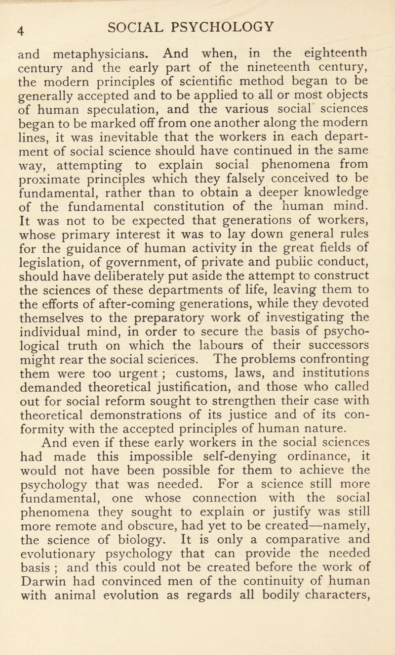 and metaphysicians. And when, in the eighteenth century and the early part of the nineteenth century, the modern principles of scientific method began to be generally accepted and to be applied to all or most objects of human speculation, and the various social sciences began to be marked off from one another along the modern lines, it was inevitable that the workers in each depart¬ ment of social science should have continued in the same way, attempting to explain social phenomena from proximate principles which they falsely conceived to be fundamental, rather than to obtain a deeper knowledge of the fundamental constitution of the human mind. It was not to be expected that generations of workers, whose primary interest it was to lay down general rules for the guidance of human activity in the great fields of legislation, of government, of private and pubiic conduct, should have deliberately put aside the attempt to construct the sciences of these departments of life, leaving them to the efforts of after-coming generations, while they devoted themselves to the preparatory work of investigating the individual mind, in order to secure the basis of psycho¬ logical truth on which the labours of their successors might rear the social sciences. The problems confronting them were too urgent ; customs, laws, and institutions demanded theoretical justification, and those who called out for social reform sought to strengthen their case with theoretical demonstrations of its justice and of its con¬ formity with the accepted principles of human nature. And even if these early workers in the social sciences had made this impossible self-denying ordinance, it would not have been possible for them to achieve the psychology that was needed. For a science still more fundamental, one whose connection with the social phenomena they sought to explain or justify was still more remote and obscure, had yet to be created—namely, the science of biology. It is only a comparative and evolutionary psychology that can provide the needed basis ; and this could not be created before the work of Darwin had convinced men of the continuity of human with animal evolution as regards all bodily characters,