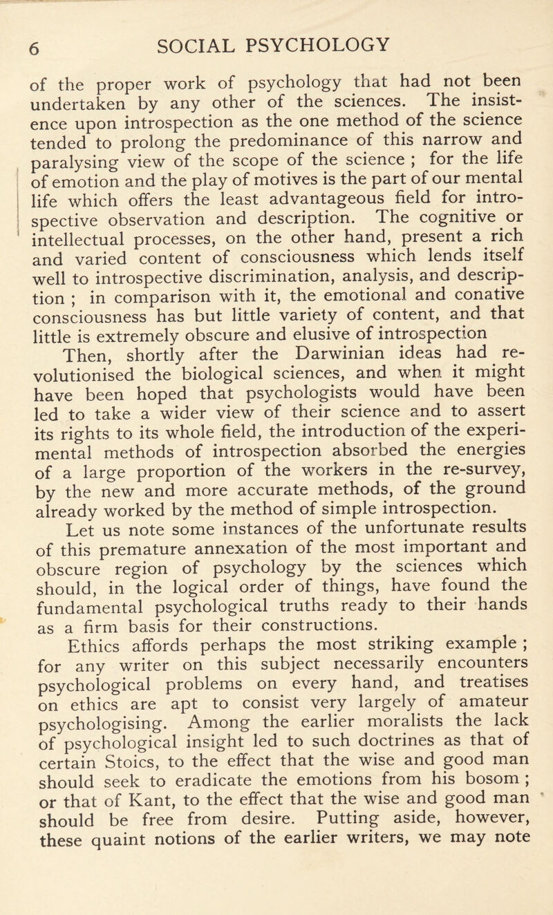 of the proper work of psychology that had not been undertaken by any other of the sciences. The insist¬ ence upon introspection as the one method of the science tended to prolong the predominance of this narrow and paralysing view of the scope of the science ; for the life of emotion and the play of motives is the part of our mental life which offers the least advantageous field for intro¬ spective observation and description. The cognitive or intellectual processes, on the other hand, present a rich and varied content of consciousness which lends itself well to introspective discrimination, analysis, and descrip¬ tion ; in comparison with it, the emotional and conative consciousness has but little variety of content, and that little is extremely obscure and elusive of introspection Then, shortly after the Darwinian ideas had re¬ volutionised the biological sciences, and when it might have been hoped that psychologists would have been led to take a wider view of their science and to assert its rights to its whole field, the introduction of the experi¬ mental methods of introspection absorbed the energies of a large proportion of the workers in the re-survey, by the new and more accurate methods, of the ground already worked by the method of simple introspection. Let us note some instances of the unfortunate results of this premature annexation of the most important and obscure region of psychology by the sciences which should, in the logical order of things, have found the fundamental psychological truths ready to their hands as a firm basis for their constructions. Ethics affords perhaps the most striking example ; for any writer on this subject necessarily encounters psychological problems on every hand, and treatises on ethics are apt to consist very largely of amateur psychologising. Among the earlier moralists the lack of psychological insight led to such doctrines as that of certain Stoics, to the effect that the wise and good man should seek to eradicate the emotions from his bosom ; or that of Kant, to the effect that the wise and good man should be free from desire. Putting aside, however, these quaint notions of the earlier writers, we may note