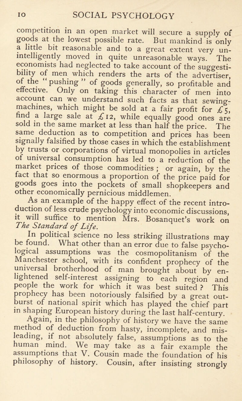 competition in an open market will secure a supply of goods at the lowest possible rate. But mankind Vs only a little bit reasonable and to a great extent very un- intelligently moved in quite unreasonable ways. The economists had neglected to take account of the suggesti¬ bility of men which renders the arts of the advertiser, of the pushing of goods generally, so profitable and effective. Only on taking this character of men into account can we understand such facts as that sewing- machines, which might be sold at a fair profit for £5, find a large sale at £, 12, while equally good ones are sold in the same market at less than half the price. The same deduction as to competition and prices has been signally falsified by those cases in which the establishment by trusts or corporations of virtual monopolies in articles of universal consumption has led to a reduction of the market prices of those commodities j or again, by the fact that so enormous a proportion of the price paid for goods goes into the pockets of small shopkeepers and other economically pernicious middlemen. As an example of the happy effect of the recent intro¬ duction of less crude psychology into economic discussions, it will suffice to mention Mrs. Bosanquet’s work on The Standard of Life. In political science no less striking illustrations may be found. What other than an error due to false psycho¬ logical assumptions was the cosmopolitanism of the Manchester school, with its confident prophecy of the universal brotherhood of man brought about by en- lightened self-interest assigning to each region and people the work for which it was best suited ? This prophecy has been notoriously falsified by a great out¬ burst of national spirit which has played the chief part in shaping European history during the last half-century. Again, in the philosophy of history we have the same method of deduction from hasty, incomplete, and mis¬ leading, if not absolutely false, assumptions as to the human mind. Me may take as a fair example the assumptions that V. Cousin made the foundation of his philosophy of history. Cousin, after insisting strongly
