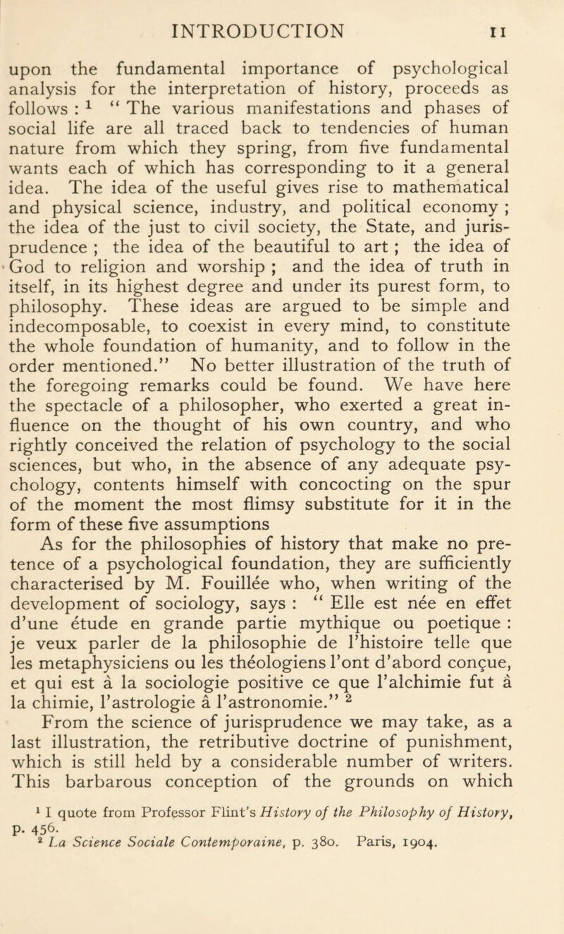 upon the fundamental importance of psychological analysis for the interpretation of history, proceeds as follows : 1 “ The various manifestations and phases of social life are all traced back to tendencies of human nature from which they spring, from five fundamental wants each of which has corresponding to it a general idea. The idea of the useful gives rise to mathematical and physical science, industry, and political economy ; the idea of the just to civil society, the State, and juris¬ prudence ; the idea of the beautiful to art ; the idea of • God to religion and worship ; and the idea of truth in itself, in its highest degree and under its purest form, to philosophy. These ideas are argued to be simple and indecomposable, to coexist in every mind, to constitute the whole foundation of humanity, and to follow in the order mentioned.” No better illustration of the truth of the foregoing remarks could be found. We have here the spectacle of a philosopher, who exerted a great in¬ fluence on the thought of his own country, and who rightly conceived the relation of psychology to the social sciences, but who, in the absence of any adequate psy¬ chology, contents himself with concocting on the spur of the moment the most flimsy substitute for it in the form of these five assumptions As for the philosophies of history that make no pre¬ tence of a psychological foundation, they are sufficiently characterised by M. Fouillee who, when writing of the development of sociology, says : “ Elle est nee en effet d’une etude en grande partie mythique ou poetique : je veux parler de la philosophic de l’histoire telle que les metaphysiciens ou les theologiens Font d’abord conque, et qui est a la sociologie positive ce que Talchimie fut a la chimie, l’astrologie a Tastronomie.” 2 From the science of jurisprudence we may take, as a last illustration, the retributive doctrine of punishment, which is still held by a considerable number of writers. This barbarous conception of the grounds on which 1 I quote from Professor Flint’s History of the Philosophy of History, p. 456. 2 La Science Sociale Contemporaine, p. 380. Paris, 1904.