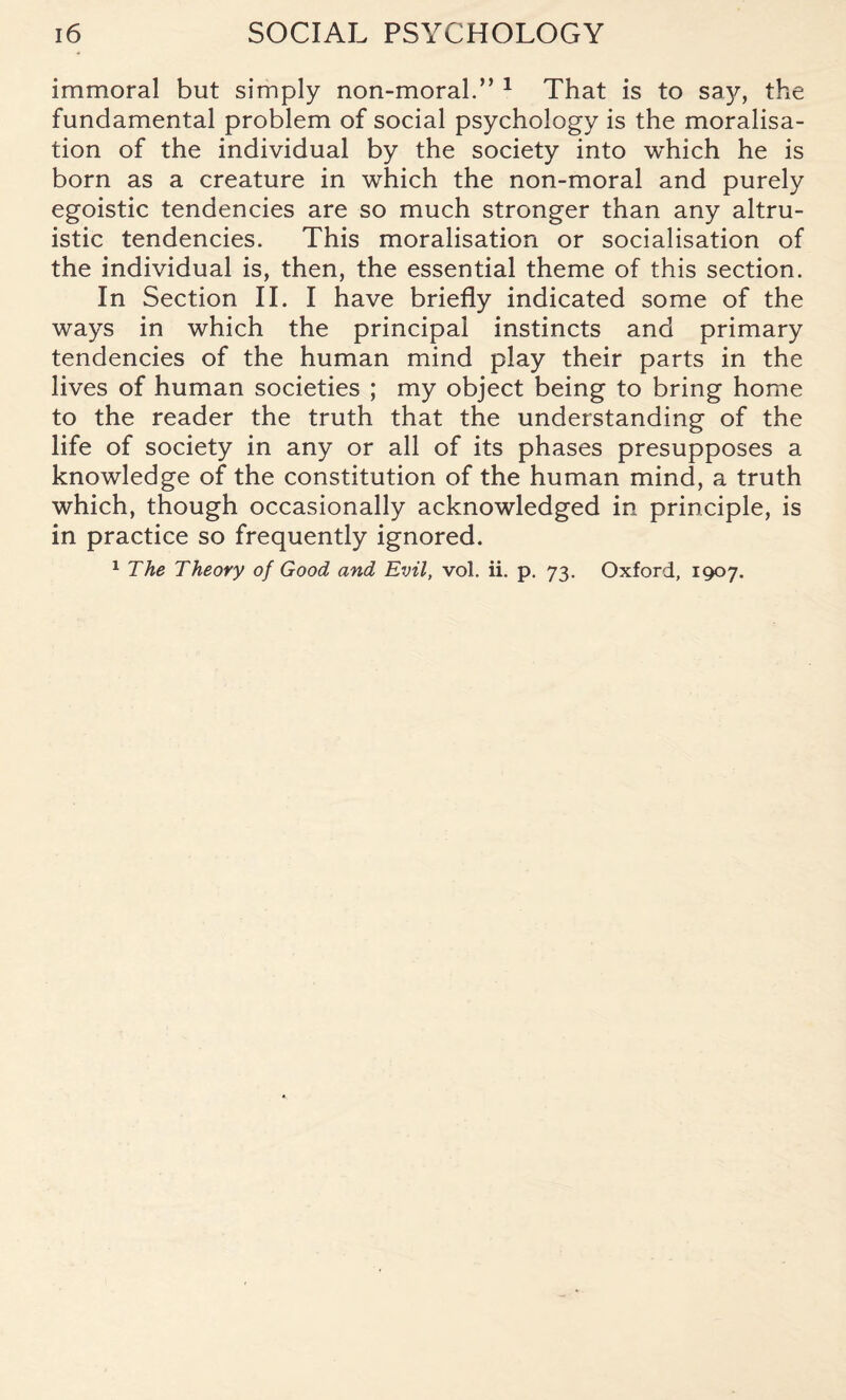 immoral but simply non-moral.” 1 That is to say, the fundamental problem of social psychology is the moralisa- tion of the individual by the society into which he is born as a creature in which the non-moral and purely egoistic tendencies are so much stronger than any altru¬ istic tendencies. This moralisation or socialisation of the individual is, then, the essential theme of this section. In Section II. I have briefly indicated some of the ways in which the principal instincts and primary tendencies of the human mind play their parts in the lives of human societies ; my object being to bring home to the reader the truth that the understanding of the life of society in any or all of its phases presupposes a knowledge of the constitution of the human mind, a truth which, though occasionally acknowledged in principle, is in practice so frequently ignored. 1 The Theory of Good and Evil, vol. ii. p. 73. Oxford, 1907.