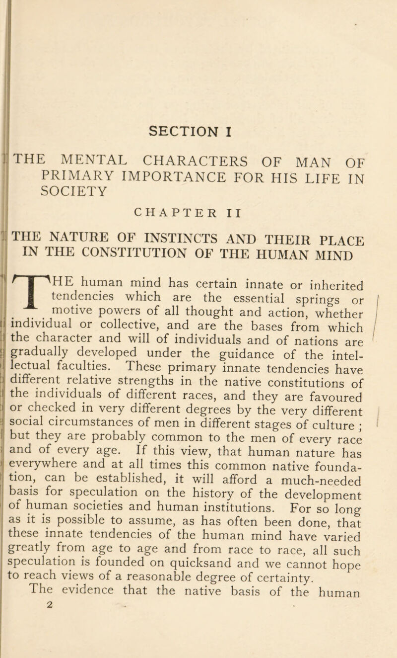 SECTION I THE MENTAL CHARACTERS OF MAN OF PRIMARY IMPORTANCE FOR HIS LIFE IN SOCIETY CHAPTER II THE NATURE OF INSTINCTS AND THEIR PLACE IN THE CONSTITUTION OF THE HUMAN MIND THE human mind has certain innate or inherited tendencies which are the essential springs or motive powers of all thought and action, whether 1 individual or collective, and are the bases from which the character and will of individuals and of nations are ! gradually developed under the guidance of the intel¬ lectual faculties. These primary innate tendencies have different relative strengths in the native constitutions of the individuals of different races, and they are favoured or checked in very different degrees by the very different social circumstances of men in different stages of culture ; but they are probably common to the men of every race and of every age. If this view, that human nature has everywhere and at all times this common native founda¬ tion, can be established, it will afford a much-needed basis for speculation on the history of the development of human societies and human institutions. For so long as it is possible to assume, as has often been done, that these innate tendencies of the human mind have varied greatly from age to age and from race to race, all such speculation is founded on quicksand and we cannot hope to reach views of a reasonable degree of certainty. The evidence that the native basis of the human