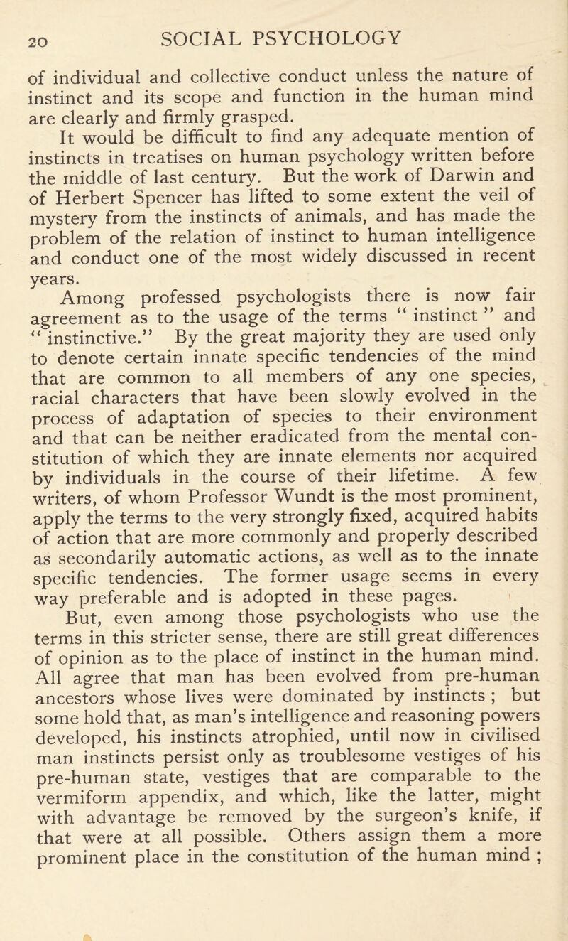 of individual and collective conduct unless the nature of instinct and its scope and function in the human mind are clearly and firmly grasped. It would be difficult to find any adequate mention of instincts in treatises on human psychology written before the middle of last century. But the work of Darwin and of Herbert Spencer has lifted to some extent the veil of mystery from the instincts of animals, and has made the problem of the relation of instinct to human intelligence and conduct one of the most widely discussed in recent years. Among professed psychologists there is now fair agreement as to the usage of the terms “ instinct ” and “ instinctive.” By the great majority they are used only to denote certain innate specific tendencies of the mind that are common to all members of any one species, racial characters that have been slowly evolved in the process of adaptation of species to their environment and that can be neither eradicated from the mental con¬ stitution of which they are innate elements nor acquired by individuals in the course of their lifetime. A few writers, of whom Professor Wundt is the most prominent, apply the terms to the very strongly fixed, acquired habits of action that are more commonly and properly described as secondarily automatic actions, as well as to the innate specific tendencies. The former usage seems in every way preferable and is adopted in these pages. But, even among those psychologists who use the terms in this stricter sense, there are still great differences of opinion as to the place of instinct in the human mind. All agree that man has been evolved from pre-human ancestors whose lives were dominated by instincts ; but some hold that, as man’s intelligence and reasoning powers developed, his instincts atrophied, until now in civilised man instincts persist only as troublesome vestiges of his pre-human state, vestiges that are comparable to the vermiform appendix, and which, like the latter, might with advantage be removed by the surgeon’s knife, if that were at all possible. Others assign them a more prominent place in the constitution of the human mind ;