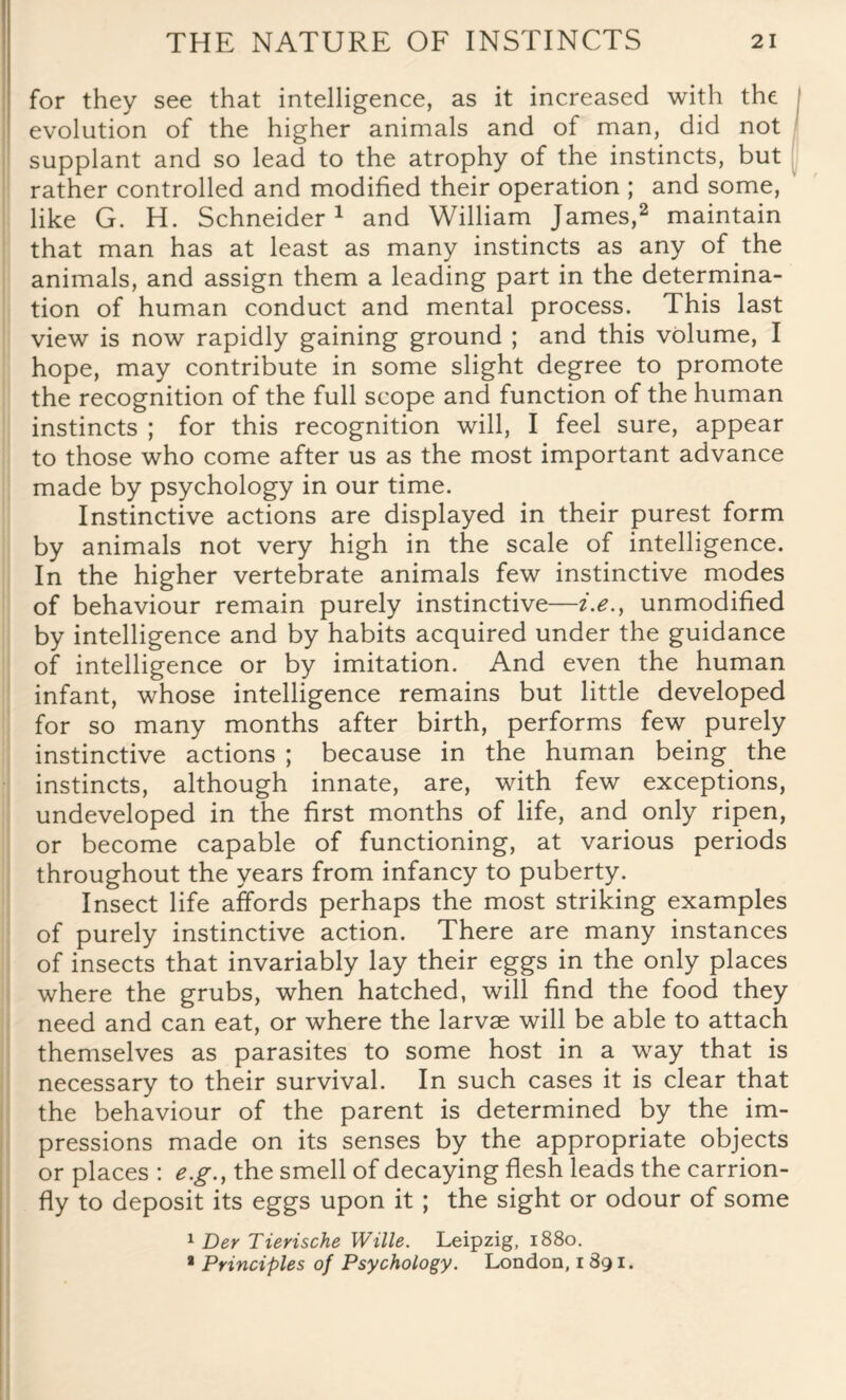 for they see that intelligence, as it increased with the evolution of the higher animals and of man, did not supplant and so lead to the atrophy of the instincts, but rather controlled and modified their operation ; and some, like G. H. Schneider1 and William James,2 maintain that man has at least as many instincts as any of the animals, and assign them a leading part in the determina¬ tion of human conduct and mental process. This last view is now rapidly gaining ground ; and this volume, I hope, may contribute in some slight degree to promote the recognition of the full scope and function of the human instincts ; for this recognition will, I feel sure, appear to those who come after us as the most important advance made by psychology in our time. Instinctive actions are displayed in their purest form by animals not very high in the scale of intelligence. In the higher vertebrate animals few instinctive modes of behaviour remain purely instinctive—i.e.} unmodified by intelligence and by habits acquired under the guidance of intelligence or by imitation. And even the human infant, whose intelligence remains but little developed for so many months after birth, performs few purely instinctive actions ; because in the human being the instincts, although innate, are, with few exceptions, undeveloped in the first months of life, and only ripen, or become capable of functioning, at various periods throughout the years from infancy to puberty. Insect life affords perhaps the most striking examples of purely instinctive action. There are many instances of insects that invariably lay their eggs in the only places where the grubs, when hatched, will find the food they need and can eat, or where the larvae will be able to attach themselves as parasites to some host in a way that is necessary to their survival. In such cases it is clear that the behaviour of the parent is determined by the im¬ pressions made on its senses by the appropriate objects or places : e.g., the smell of decaying flesh leads the carrion- fly to deposit its eggs upon it ; the sight or odour of some 1 Der Tierische Wille. Leipzig, 1880. a Principles of Psychology. London, 1 891.