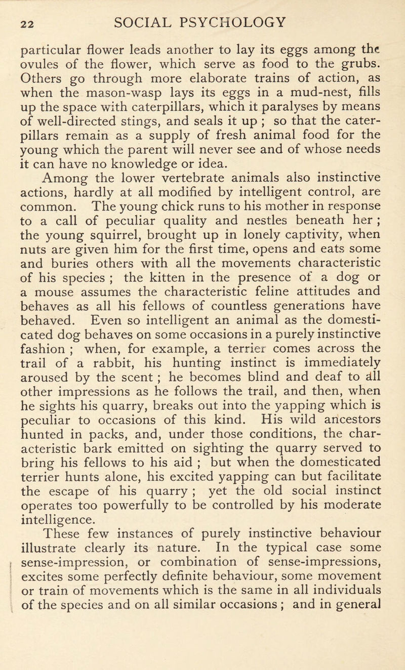 particular flower leads another to lay its eggs among the ovules of the flower, which serve as food to the grubs. Others go through more elaborate trains of action, as when the mason-wasp lays its eggs in a mud-nest, fills up the space with caterpillars, which it paralyses by means of well-directed stings, and seals it up ; so that the cater¬ pillars remain as a supply of fresh animal food for the young which the parent will never see and of whose needs it can have no knowledge or idea. Among the lower vertebrate animals also instinctive actions, hardly at all modified by intelligent control, are- common. The young chick runs to his mother in response to a call of peculiar quality and nestles beneath her ; the young squirrel, brought up in lonely captivity, when nuts are given him for the first time, opens and eats some and buries others with all the movements characteristic of his species ; the kitten in the presence of a dog or a mouse assumes the characteristic feline attitudes and behaves as all his fellows of countless generations have behaved. Even so intelligent an animal as the domesti¬ cated dog behaves on some occasions in a purely instinctive fashion ; when, for example, a terrier comes across the trail of a rabbit, his hunting instinct is immediately aroused by the scent ; he becomes blind and deaf to dll other impressions as he follows the trail, and then, when he sights his quarry, breaks out into the yapping which is peculiar to occasions of this kind. His wild ancestors hunted in packs, and, under those conditions, the char¬ acteristic bark emitted on sighting the quarry served to bring his fellows to his aid ; but when the domesticated terrier hunts alone, his excited yapping can but facilitate the escape of his quarry ; yet the old social instinct operates too powerfully to be controlled by his moderate intelligence. These few instances of purely instinctive behaviour illustrate clearly its nature. In the typical case some sense-impression, or combination of sense-impressions, excites some perfectly definite behaviour, some movement or train of movements which is the same in all individuals of the species and on all similar occasions ; and in general