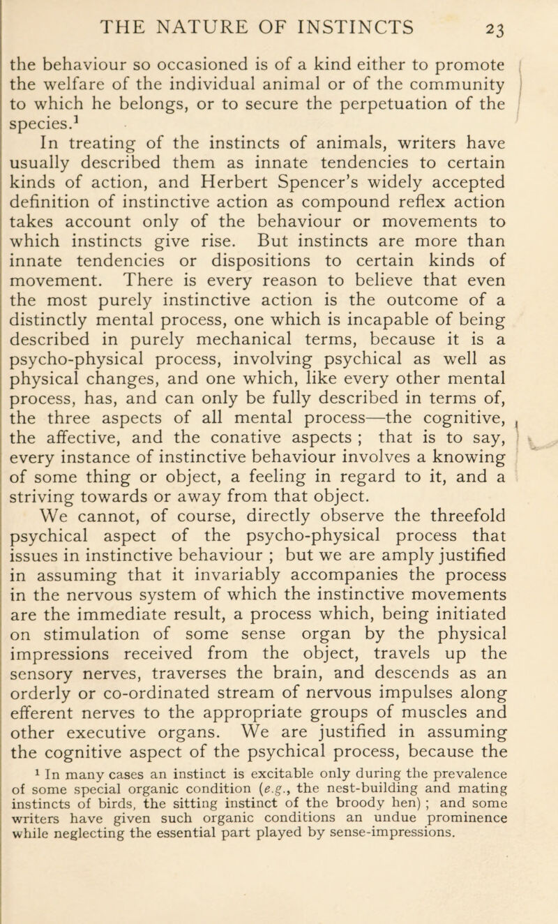 the behaviour so occasioned is of a kind either to promote the welfare of the individual animal or of the community to which he belongs, or to secure the perpetuation of the species.1 In treating of the instincts of animals, writers have usually described them as innate tendencies to certain kinds of action, and Herbert Spencer’s widely accepted definition of instinctive action as compound reflex action takes account only of the behaviour or movements to which instincts give rise. But instincts are more than innate tendencies or dispositions to certain kinds of movement. There is every reason to believe that even the most purely instinctive action is the outcome of a distinctly mental process, one which is incapable of being described in purely mechanical terms, because it is a psycho-physical process, involving psychical as well as physical changes, and one which, like every other mental process, has, and can only be fully described in terms of, the three aspects of all mental process—the cognitive, the affective, and the conative aspects ; that is to say, every instance of instinctive behaviour involves a knowing of some thing or object, a feeling in regard to it, and a striving towards or away from that object. We cannot, of course, directly observe the threefold psychical aspect of the psycho-physical process that issues in instinctive behaviour ; but we are amply justified in assuming that it invariably accompanies the process in the nervous system of which the instinctive movements are the immediate result, a process which, being initiated on stimulation of some sense organ by the physical impressions received from the object, travels up the sensory nerves, traverses the brain, and descends as an orderly or co-ordinated stream of nervous impulses along efferent nerves to the appropriate groups of muscles and other executive organs. We are justified in assuming the cognitive aspect of the psychical process, because the 1 In many cases an instinct is excitable only during the prevalence of some special organic condition (e.gthe nest-building and mating instincts of birds, the sitting instinct of the broody hen) ; and some writers have given such organic conditions an undue prominence while neglecting the essential part played by sense-impressions.