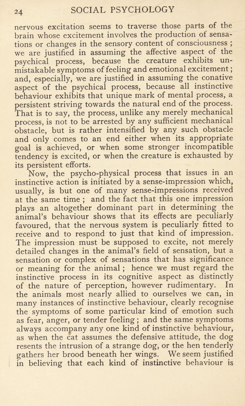 nervous excitation seems to traverse those parts of the brain whose excitement involves the production of sensa¬ tions or changes in the sensory content of consciousness ; we are justified in assuming the affective aspect of the psychical process, because the creature exhibits un¬ mistakable symptoms of feeling and emotional excitement; and, especially, we are justified in assuming the conative aspect of the psychical process, because all instinctive behaviour exhibits that unique mark of mental process, a persistent striving towards the natural end of the process. That is to say, the process, unlike any merely mechanical process, is not to be arrested by any sufficient mechanical obstacle, but is rather intensified by any such obstacle and only comes to an end either when its appropriate goal is achieved, or when some stronger incompatible tendency is excited, or when the creature is exhausted by its persistent efforts. Now, the psycho-physical process that issues in an instinctive action is initiated by a sense-impression which, usually, is but one of many sense-impressions received at the same time ; and the fact that this one impression plays an altogether dominant part in determining the animal’s behaviour shows that its effects are peculiarly favoured, that the nervous system is peculiarly fitted to receive and to respond to just that kind of impression. The impression must be supposed to excite, not merely detailed changes in the animal’s field of sensation, but a sensation or complex of sensations that has significance or meaning for the animal ; hence we must regard the instinctive process in its cognitive aspect as distinctly of the nature of perception, however rudimentary. In the animals most nearly allied to ourselves we can, in many instances of instinctive behaviour, clearly recognise the symptoms of some particular kind of emotion such as fear, anger, or tender feeling; and the same symptoms always accompany any one kind of instinctive behaviour, as when the cat assumes the defensive attitude, the dog resents the intrusion of a strange dog, or the hen tenderly gathers her brood beneath her wings. We seem justified in believing that each kind of instinctive behaviour is