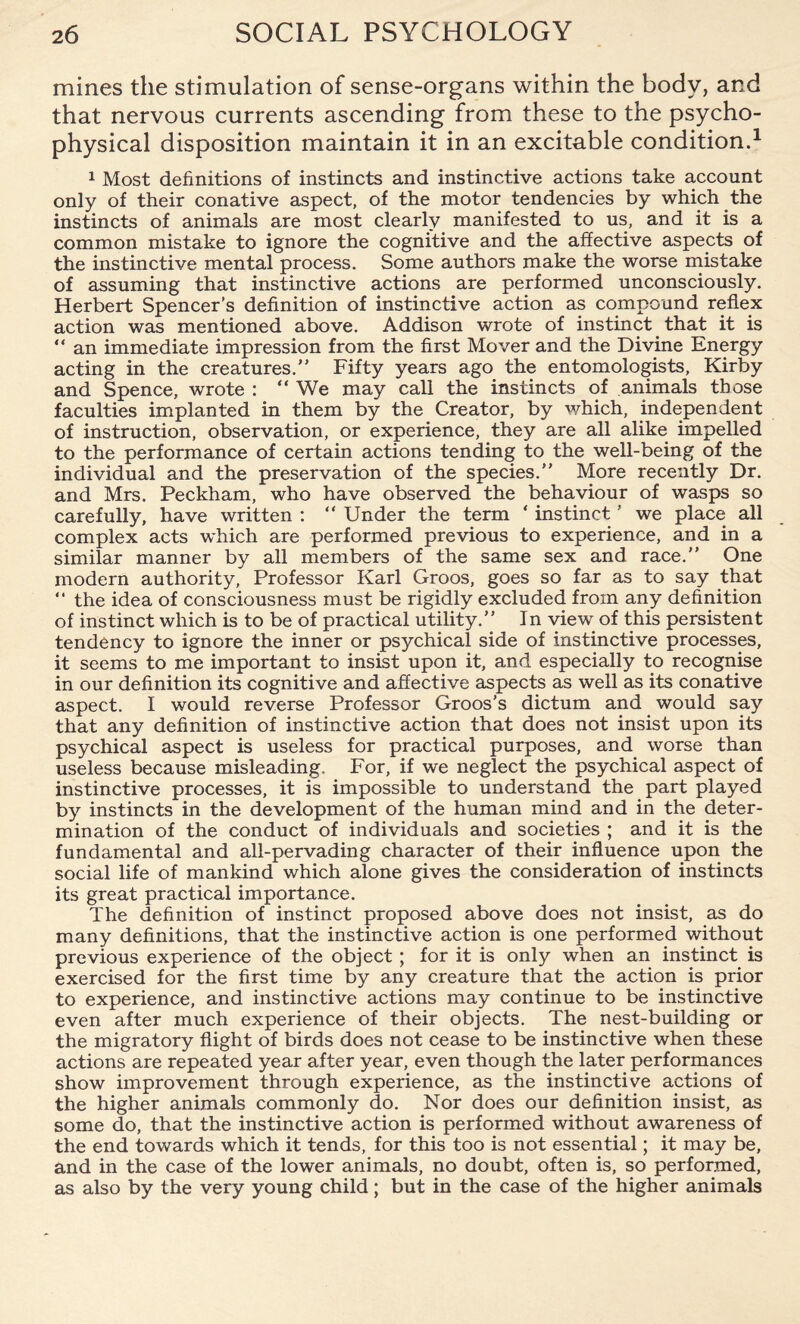 mines the stimulation of sense-organs within the body, and that nervous currents ascending from these to the psycho¬ physical disposition maintain it in an excitable condition.1 1 Most definitions of instincts and instinctive actions take account only of their conative aspect, of the motor tendencies by which the instincts of animals are most clearly manifested to us, and it is a common mistake to ignore the cognitive and the affective aspects of the instinctive mental process. Some authors make the worse mistake of assuming that instinctive actions are performed unconsciously. Herbert Spencer’s definition of instinctive action as compound reflex action was mentioned above. Addison wrote of instinct that it is “ an immediate impression from the first Mover and the Divine Energy acting in the creatures.” Fifty years ago the entomologists, Kirby and Spence, wrote : “ We may call the instincts of animals those faculties implanted in them by the Creator, by which, independent of instruction, observation, or experience, they are all alike impelled to the performance of certain actions tending to the well-being of the individual and the preservation of the species.” More recently Dr. and Mrs. Peckham, who have observed the behaviour of wasps so carefully, have written : “ Under the term ‘ instinct' we place all complex acts which are performed previous to experience, and in a similar manner by all members of the same sex and race.” One modern authority, Professor Karl Groos, goes so far as to say that “ the idea of consciousness must be rigidly excluded from any definition of instinct which is to be of practical utility.” In view of this persistent tendency to ignore the inner or psychical side of instinctive processes, it seems to me important to insist upon it, and especially to recognise in our definition its cognitive and affective aspects as well as its conative aspect. I would reverse Professor Groos’s dictum and would say that any definition of instinctive action that does not insist upon its psychical aspect is useless for practical purposes, and worse than useless because misleading. For, if we neglect the psychical aspect of instinctive processes, it is impossible to understand the part played by instincts in the development of the human mind and in the deter¬ mination of the conduct of individuals and societies ; and it is the fundamental and all-pervading character of their influence upon the social life of mankind which alone gives the consideration of instincts its great practical importance. The definition of instinct proposed above does not insist, as do many definitions, that the instinctive action is one performed without previous experience of the object ; for it is only when an instinct is exercised for the first time by any creature that the action is prior to experience, and instinctive actions may continue to be instinctive even after much experience of their objects. The nest-building or the migratory flight of birds does not cease to be instinctive when these actions are repeated year after year, even though the later performances show improvement through experience, as the instinctive actions of the higher animals commonly do. Nor does our definition insist, as some do, that the instinctive action is performed without awareness of the end towards which it tends, for this too is not essential; it may be, and in the case of the lower animals, no doubt, often is, so performed, as also by the very young child; but in the case of the higher animals