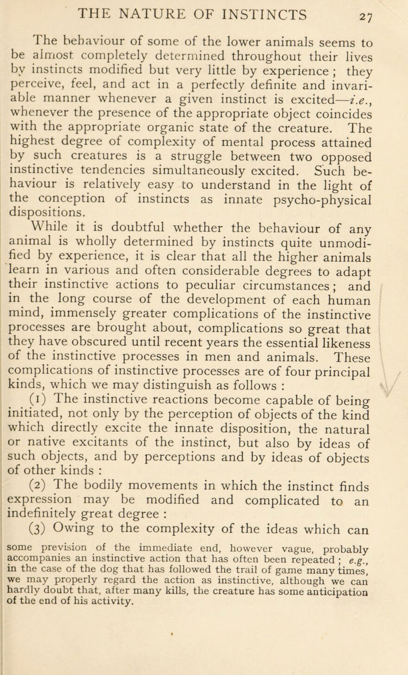 The behaviour of some of the lower animals seems to be almost completely determined throughout their lives by instincts modified but very little by experience ; they perceive, feel, and act in a perfectly definite and invari¬ able manner whenever a given instinct is excited—i.e., whenever the presence of the appropriate object coincides with the appropriate organic state of the creature. The highest degree of complexity of mental process attained by such creatures is a struggle between two opposed instinctive tendencies simultaneously excited. Such be¬ haviour is relatively easy to understand in the light of the conception of instincts as innate psycho-physical dispositions. While it is doubtful whether the behaviour of any animal is wholly determined by instincts quite unmodi¬ fied by experience, it is clear that all the higher animals learn in various and often considerable degrees to adapt their instinctive actions to peculiar circumstances ; and in the long course of the development of each human mind, immensely greater complications of the instinctive processes are brought about, complications so great that they have obscured until recent years the essential likeness of the instinctive processes in men and animals. These complications of instinctive processes are of four principal kinds, which we may distinguish as follows : (1) The instinctive reactions become capable of being initiated, not only by the perception of objects of the kind which directly excite the innate disposition, the natural or native excitants of the instinct, but also by ideas of such objects, and by perceptions and by ideas of objects of other kinds : (2) The bodily movements in which the instinct finds expression may be modified and complicated to an indefinitely great degree : (3) Owing to the complexity of the ideas which can some prevision of the immediate end, however vague, probably accompanies an instinctive action that has often been repeated ; e.g., in the case of the dog that has followed the trail of game many times’, we may properly regard the action as instinctive, although we can hardly doubt that, after many kills, the creature has some anticipation of the end of his activity.