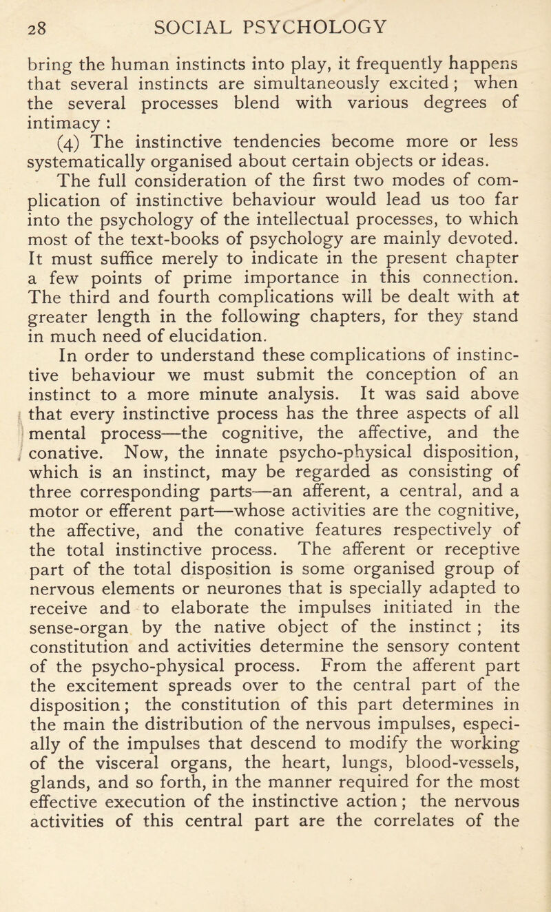 bring the human instincts into play, it frequently happens that several instincts are simultaneously excited; when the several processes blend with various degrees of intimacy : (4) The instinctive tendencies become more or less systematically organised about certain objects or ideas. The full consideration of the first two modes of com¬ plication of instinctive behaviour would lead us too far into the psychology of the intellectual processes, to which most of the text-books of psychology are mainly devoted. It must suffice merely to indicate in the present chapter a few points of prime importance in this connection. The third and fourth complications will be dealt with at greater length in the following chapters, for they stand in much need of elucidation. In order to understand these complications of instinc¬ tive behaviour we must submit the conception of an instinct to a more minute analysis. It was said above that every instinctive process has the three aspects of all mental process—the cognitive, the affective, and the conative. Now, the innate psycho-physical disposition, which is an instinct, may be regarded as consisting of three corresponding parts—an afferent, a central, and a motor or efferent part—whose activities are the cognitive, the affective, and the conative features respectively of the total instinctive process. The afferent or receptive part of the total disposition is some organised group of nervous elements or neurones that is specially adapted to receive and to elaborate the impulses initiated in the sense-organ by the native object of the instinct ; its constitution and activities determine the sensory content of the psycho-physical process. From the afferent part the excitement spreads over to the central part of the disposition; the constitution of this part determines in the main the distribution of the nervous impulses, especi¬ ally of the impulses that descend to modify the working of the visceral organs, the heart, lungs, blood-vessels, glands, and so forth, in the manner required for the most effective execution of the instinctive action; the nervous activities of this central part are the correlates of the
