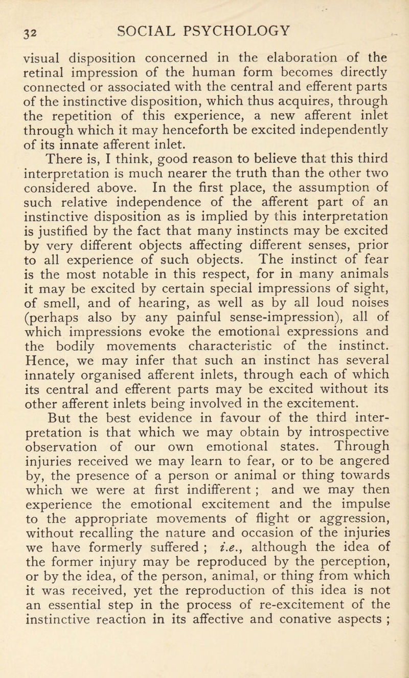 visual disposition concerned in the elaboration of the retinal impression of the human form becomes directly connected or associated with the central and efferent parts of the instinctive disposition, which thus acquires, through the repetition of this experience, a new afferent inlet through which it may henceforth be excited independently of its innate afferent inlet. There is, I think, good reason to believe that this third interpretation is much nearer the truth than the other two considered above. In the first place, the assumption of such relative independence of the afferent part of an instinctive disposition as is implied by this interpretation is justified by the fact that many instincts may be excited by very different objects affecting different senses, prior to all experience of such objects. The instinct of fear is the most notable in this respect, for in many animals it may be excited by certain special impressions of sight, of smell, and of hearing, as well as by all loud noises (perhaps also by any painful sense-impression), all of which impressions evoke the emotional expressions and the bodily movements characteristic of the instinct. Hence, we may infer that such an instinct has several innately organised afferent inlets, through each of which its central and efferent parts may be excited without its other afferent inlets being involved in the excitement. But the best evidence in favour of the third inter¬ pretation is that which we may obtain by introspective observation of our own emotional states. Through injuries received we may learn to fear, or to be angered by, the presence of a person or animal or thing towards which we were at first indifferent ; and we may then experience the emotional excitement and the impulse to the appropriate movements of flight or aggression, without recalling the nature and occasion of the injuries we have formerly suffered ; i.e., although the idea of the former injury may be reproduced by the perception, or by the idea, of the person, animal, or thing from which it was received, yet the reproduction of this idea is not an essential step in the process of re-excitement of the instinctive reaction in its affective and conative aspects ;