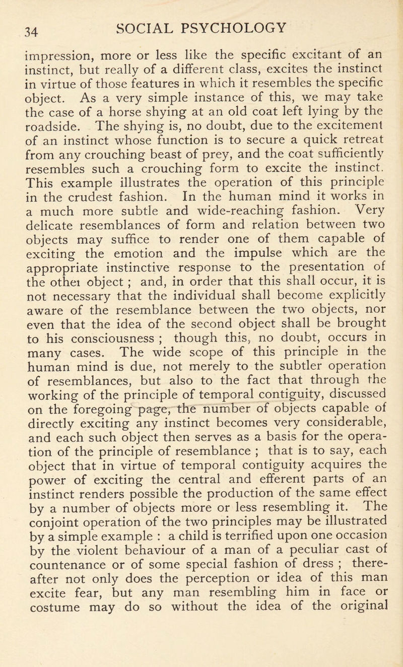 impression, more or less like the specific excitant of an instinct, but really of a different class, excites the instinct in virtue of those features in which it resembles the specific object. As a very simple instance of this, we may take the case of a horse shying at an old coat left lying by the roadside. The shying is, no doubt, due to the excitement of an instinct whose function is to secure a quick retreat from any crouching beast of prey, and the coat sufficiently resembles such a crouching form to excite the instinct. This example illustrates the operation of this principle in the crudest fashion. In the human mind it works in a much more subtle and wide-reaching fashion. Very delicate resemblances of form and relation between two objects may suffice to render one of them capable of exciting the emotion and the impulse which are the appropriate instinctive response to the presentation of the othei object ; and, in order that this shall occur, it is not necessary that the individual shall become explicitly aware of the resemblance between the two objects, nor even that the idea of the second object shall be brought to his consciousness ; though this, no doubt, occurs in many cases. The wide scope of this principle in the human mind is due, not merely to the subtler operation of resemblances, but also to the fact that through the working of the principle of temporal contiguity, discussed on the foregoing page, the number of objects capable of directly exciting any instinct becomes very considerable, and each such object then serves as a basis for the opera¬ tion of the principle of resemblance ; that is to say, each object that in virtue of temporal contiguity acquires the power of exciting the central and efferent parts of an instinct renders possible the production of the same effect by a number of objects more or less resembling it. The conjoint operation of the two principles may be illustrated by a simple example : a child is terrified upon one occasion by the violent behaviour of a man of a peculiar cast of countenance or of some special fashion of dress ; there¬ after not only does the perception or idea of this man excite fear, but any man resembling him in face or costume may do so without the idea of the original