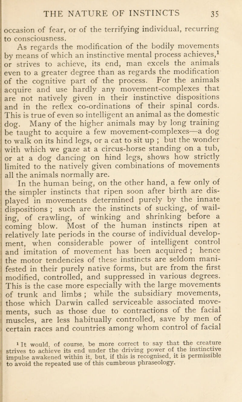 occasion of fear, or of the terrifying individual, recurring to consciousness. As regards the modification of the bodily movements by means of which an instinctive mental process achieves,1 or strives to achieve, its end, man excels the animals even to a greater degree than as regards the modification of the cognitive part of the process. For the animals acquire and use hardly any movement-complexes that are not natively given in their instinctive dispositions and in the reflex co-ordinations of their spinal cords. This is true of even so intelligent an animal as the domestic dog. Many of the higher animals may by long training be taught to acquire a few movement-complexes—a dog to walk on its hind legs, or a cat to sit up ; but the wonder with which we gaze at a circus-horse standing on a tub, or at a dog dancing on hind legs, shows how strictly limited to the natively given combinations of movements all the animals normally are. In the human being, on the other hand, a few only of : the simpler instincts that ripen soon after birth are dis¬ played in movements determined purely by the innate dispositions ; such are the instincts of sucking, of wail¬ ing, of crawling, of winking and shrinking before a coming blow. Most of the human instincts ripen at relatively late periods in the course of individual develop- i ment, when considerable power of intelligent control and imitation of movement has been acquired ; hence I the motor tendencies of these instincts are seldom mani- ! fested in their purely native forms, but are from the first i modified, controlled, and suppressed in various degrees. This is the case more especially with the large movements i of trunk and limbs ; while the subsidiary movements, those which Darwin called serviceable associated move¬ ments, such as those due to contractions of the facial muscles, are less habitually controlled, save by men of i certain races and countries among whom control of facial 1 It would, of course, be more correct to say that the creature ! strives to achieve its end under the driving power of the instinctive impulse awakened within it, but, if this is recognised, it is permissible to avoid the repeated use of this cumbrous phraseology.