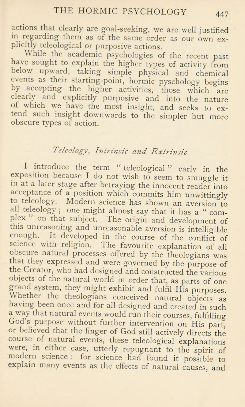 447 actions that clearly are goal-seeking-, we are well justified in regarding them as of the same order as our own ex¬ plicitly teleological or purposive actions. While the academic psychologies of the recent past ha\e sought to explain the higher types of activity from below upward, taking simple physical and chemical events as their starting-point, hormic pyschology begins by accepting the higher activities, those which are clearly and explicitly purposive and into the nature of which we have the most insight, and seeks to ex¬ tend such insight downwards to the simpler but more obscure types of action. Teleology, Intrinsic and Extrinsic I introduce the term teleological n early in the exposition because I do not wish to seem to smuggle it in at a later stage after betraying the innocent reader into acceptance of a position which commits him unwittingly to teleology. Modern science has shown an aversion to all teleology ; one might almost say that it has a “ com¬ plex on that subject. The origin and development of this unreasoning and unreasonable aversion is intelligible enough. It developed in the course of the conflict of science with religion. The favourite explanation of all obscure natural processes offered by the theologians was that they expressed and were governed by the purpose of the Creator, who had designed and constructed the various objects of the natural world in order that, as parts of one grand system, they might exhibit and fulfil His purposes. Whether the theologians conceived natural objects as having been once and for all designed and created in such a way that natural events would run their courses, fulfilling God’s purpose without further intervention on His part^ or believed that the finger of God still actively directs the course of natural events, these teleological explanations were, in either case, utterly repugnant to the spirit of modern science : for science had found it possible to explain many events as the effects of natural causes, and