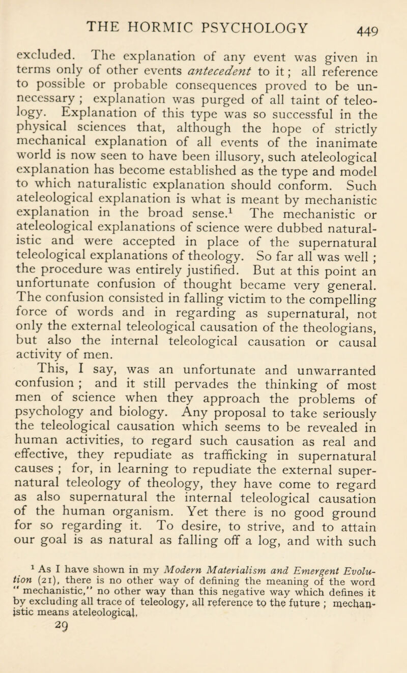excluded. The explanation of any event was given in terms only of other events antecedent to it; all reference to possible or probable consequences proved to be un¬ necessary ; explanation was purged of all taint of teleo- logy.^ Explanation of this type was so successful in the physical sciences that, although the hope of strictly mechanical explanation of all events of the inanimate world is now seen to have been illusory, such ateleological explanation has become established as the type and model to which naturalistic explanation should conform. Such ateleological explanation is what is meant by mechanistic explanation in the broad sense.1 The mechanistic or ateleological explanations of science were dubbed natural¬ istic and were accepted in place of the supernatural teleological explanations of theology. So far all was well ; the procedure was entirely justified. But at this point an unfortunate confusion of thought became very general. The confusion consisted in falling victim to the compelling force of words and in regarding as supernatural, not only the external teleological causation of the theologians, but also the internal teleological causation or causal activity of men. This, I say, was an unfortunate and unwarranted confusion ; and it still pervades the thinking of most men of science when they approach the problems of psychology and biology. Any proposal to take seriously the teleological causation which seems to be revealed in human activities, to regard such causation as real and effective, they repudiate as trafficking in supernatural causes ; for, in learning to repudiate the external super¬ natural teleology of theology, they have come to regard as also supernatural the internal teleological causation of the human organism. Yet there is no good ground for so regarding it. To desire, to strive, and to attain our goal is as natural as falling off a log, and with such 1 As I have shown in my Modern Materialism and Emergent Evolu¬ tion (21), there is no other way of defining the meaning of the word “ mechanistic,” no other way than this negative way which defines it by excluding all trace of teleology, all reference to the future ; mechan¬ istic means ateleological, 29