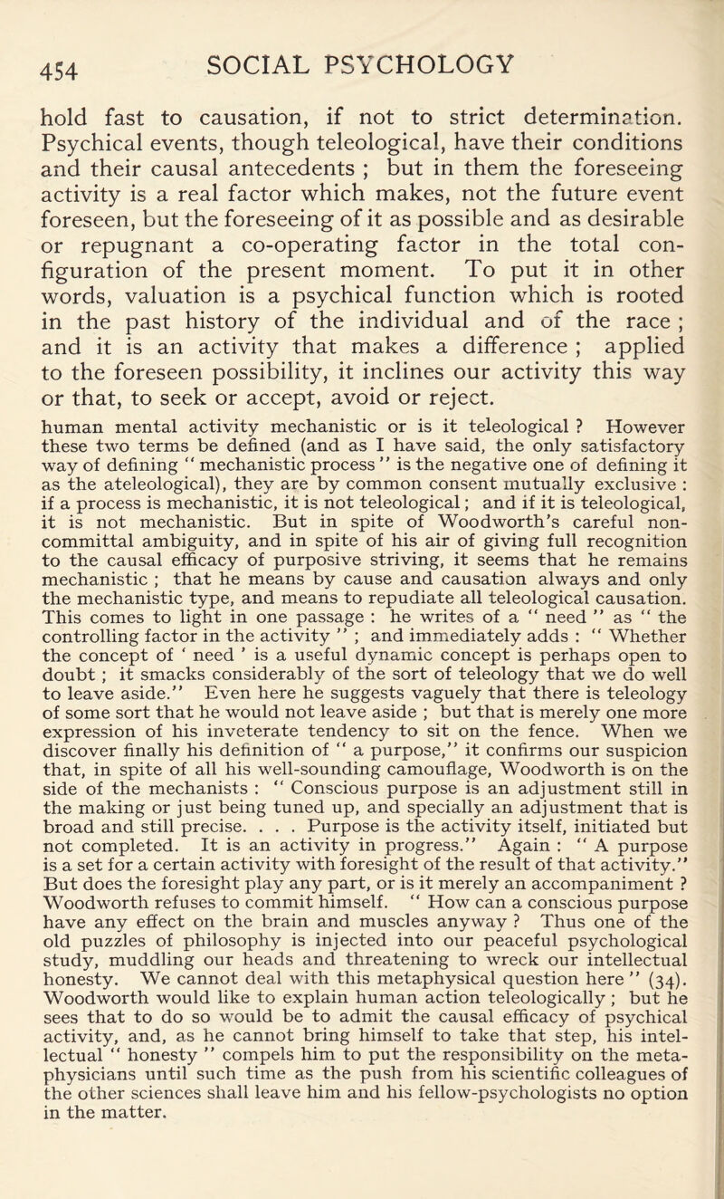 hold fast to causation, if not to strict determination. Psychical events, though teleological, have their conditions and their causal antecedents ; but in them the foreseeing activity is a real factor which makes, not the future event foreseen, but the foreseeing of it as possible and as desirable or repugnant a co-operating factor in the total con¬ figuration of the present moment. To put it in other words, valuation is a psychical function which is rooted in the past history of the individual and of the race ; and it is an activity that makes a difference ; applied to the foreseen possibility, it inclines our activity this way or that, to seek or accept, avoid or reject. human mental activity mechanistic or is it teleological ? However these two terms be defined (and as I have said, the only satisfactory way of defining “ mechanistic process ” is the negative one of defining it as the ateleological), they are by common consent mutually exclusive : if a process is mechanistic, it is not teleological; and if it is teleological, it is not mechanistic. But in spite of Woodworth’s careful non¬ committal ambiguity, and in spite of his air of giving full recognition to the causal efficacy of purposive striving, it seems that he remains mechanistic ; that he means by cause and causation always and only the mechanistic type, and means to repudiate all teleological causation. This comes to light in one passage : he writes of a “ need ” as “ the controlling factor in the activity ” ; and immediately adds : “ Whether the concept of ‘ need ’ is a useful dynamic concept is perhaps open to doubt ; it smacks considerably of the sort of teleology that we do well to leave aside.” Even here he suggests vaguely that there is teleology of some sort that he would not leave aside ; but that is merely one more expression of his inveterate tendency to sit on the fence. When we discover finally his definition of “ a purpose,” it confirms our suspicion that, in spite of all his well-sounding camouflage, Woodworth is on the side of the mechanists : “ Conscious purpose is an adjustment still in the making or just being tuned up, and specially an adjustment that is broad and still precise. . . . Purpose is the activity itself, initiated but not completed. It is an activity in progress.” Again : “A purpose is a set for a certain activity with foresight of the result of that activity.” But does the foresight play any part, or is it merely an accompaniment ? Woodworth refuses to commit himself. “ How can a conscious purpose have any effect on the brain and muscles anyway ? Thus one of the old puzzles of philosophy is injected into our peaceful psychological study, muddling our heads and threatening to wreck our intellectual honesty. We cannot deal with this metaphysical question here ” (34). Woodworth would like to explain human action teleologically; but he sees that to do so would be to admit the causal efficacy of psychical activity, and, as he cannot bring himself to take that step, his intel¬ lectual “ honesty ” compels him to put the responsibility on the meta¬ physicians until such time as the push from his scientific colleagues of the other sciences shall leave him and his fellow-psychologists no option in the matter.