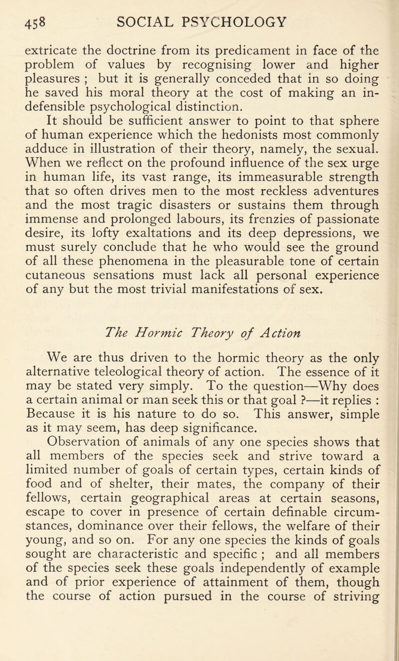 extricate the doctrine from its predicament in face of the problem of values by recognising lower and higher pleasures ; but it is generally conceded that in so doing he saved his moral theory at the cost of making an in¬ defensible psychological distinction. It should be sufficient answer to point to that sphere of human experience which the hedonists most commonly adduce in illustration of their theory, namely, the sexual. When we reflect on the profound influence of the sex urge in human life, its vast range, its immeasurable strength that so often drives men to the most reckless adventures and the most tragic disasters or sustains them through immense and prolonged labours, its frenzies of passionate desire, its lofty exaltations and its deep depressions, we must surely conclude that he who would see the ground of all these phenomena in the pleasurable tone of certain cutaneous sensations must lack all personal experience of any but the most trivial manifestations of sex. The Hormic Theory of Action We are thus driven to the hormic theory as the only alternative teleological theory of action. The essence of it may be stated very simply. To the question—Why does a certain animal or man seek this or that goal ?—it replies : Because it is his nature to do so. This answer, simple as it may seem, has deep significance. Observation of animals of any one species shows that all members of the species seek and strive toward a limited number of goals of certain types, certain kinds of food and of shelter, their mates, the company of their fellows, certain geographical areas at certain seasons, escape to cover in presence of certain definable circum¬ stances, dominance over their fellows, the welfare of their young, and so on. For any one species the kinds of goals sought are characteristic and specific ; and all members of the species seek these goals independently of example and of prior experience of attainment of them, though the course of action pursued in the course of striving